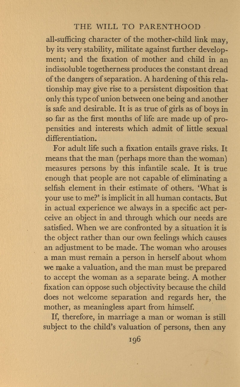 all-sufficing character of the mother-child link may, by its very stability, militate against further develop ment; and the fixation of mother and child in an indissoluble togetherness produces the constant dread of the dangers of separation. A hardening of this rela tionship may give rise to a persistent disposition that only this type of union between one being and another is safe and desirable. It is as true of girls as of boys in so far as the first months of life are made up of pro pensities and interests which admit of little sexual differentiation. For adult life such a fixation entails grave risks. It means that the man (perhaps more than the woman) measures persons by this infantile scale. It is true enough that people are not capable of eliminating a selfish element in their estimate of others. 'What is your use to me?' is implicit in all human contacts. But in actual experience we always in a specific act per ceive an object in and through which our needs are satisfied. When we are confronted by a situation it is the object rather than our own feelings which causes an adjustment to be made. The woman who arouses a man must remain a person in herself about whom we make a valuation, and the man must be prepared to accept the woman as a separate being. A mother fixation can oppose such objectivity because the child does not welcome separation and regards her, the mother, as meaningless apart from himself. If, therefore, in marriage a man or woman is still subject to the child's valuation of persons, then any