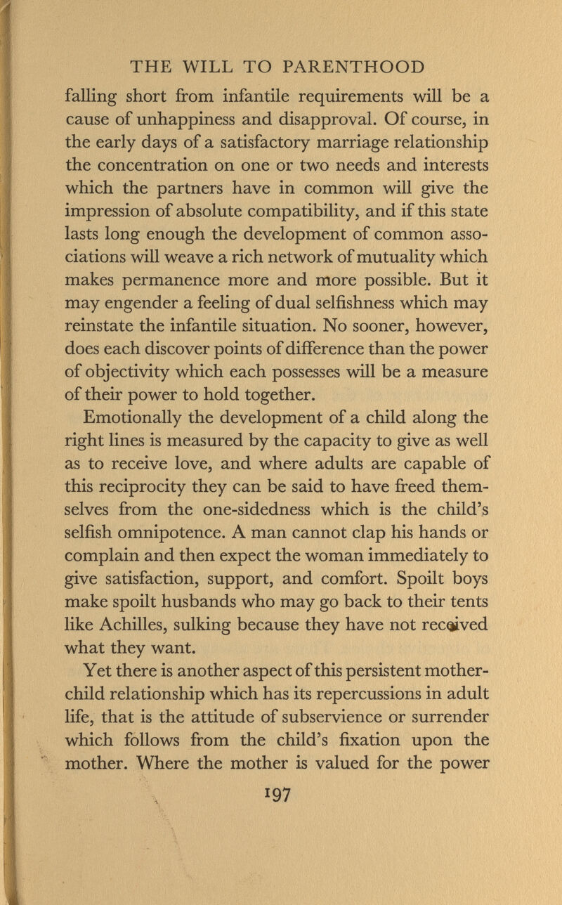 falling short from infantile requirements will be a cause of unhappiness and disapproval. Of course, in the early days of a satisfactory marriage relationship the concentration on one or two needs and interests which the partners have in common will give the impression of absolute compatibility, and if this state lasts long enough the development of common asso ciations will weave a rich network of mutuality which makes permanence more and more possible. But it may engender a feeling of dual selfishness which may reinstate the infantile situation. No sooner, however, does each discover points of difference than the power of objectivity which each possesses will be a measure of their power to hold together. Emotionally the development of a child along the right lines is measured by the capacity to give as well as to receive love, and where adults are capable of this reciprocity they can be said to have freed them selves from the one-sidedness which is the child's selfish omnipotence. A man cannot clap his hands or complain and then expect the woman immediately to give satisfaction, support, and comfort. Spoilt boys make spoilt husbands who may go back to their tents like Achilles, sulking because they have not received what they want. Yet there is another aspect of this persistent mother- child relationship which has its repercussions in adult life, that is the attitude of subservience or surrender which follows from the child's fixation upon the mother. Where the mother is valued for the power