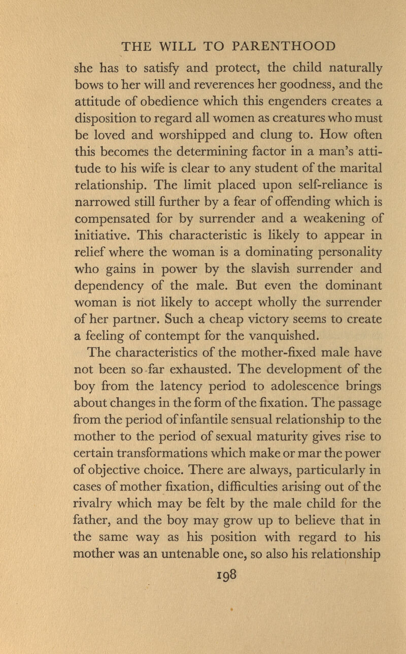 she has to satisfy and protect, the child naturally bows to her will and reverences her goodness, and the attitude of obedience which this engenders creates a disposition to regard all women as creatures who must be loved and worshipped and clung to. How often this becomes the determining factor in a man's atti tude to his wife is clear to any student of the marital relationship. The limit placed upon self-reliance is narrowed still further by a fear of offending which is compensated for by surrender and a weakening of initiative. This characteristic is likely to appear in relief where the woman is a dominating personality who gains in power by the slavish surrender and dependency of the male. But even the dominant woman is not likely to accept wholly the surrender of her partner. Such a cheap victory seems to create a feeling of contempt for the vanquished. The characteristics of the mother-fixed male have not been so far exhausted. The development of the boy from the latency period to adolescence brings about changes in the form of the fixation. The passage from the period of infantile sensual relationship to the mother to the period of sexual maturity gives rise to certain transformations which make or mar the power of objective choice. There are always, particularly in cases of mother fixation, difficulties arising out of the rivalry which may be felt by the male child for the father, and the boy may grow up to believe that in the same way as his position with regard to his mother was an untenable one, so also his relationship