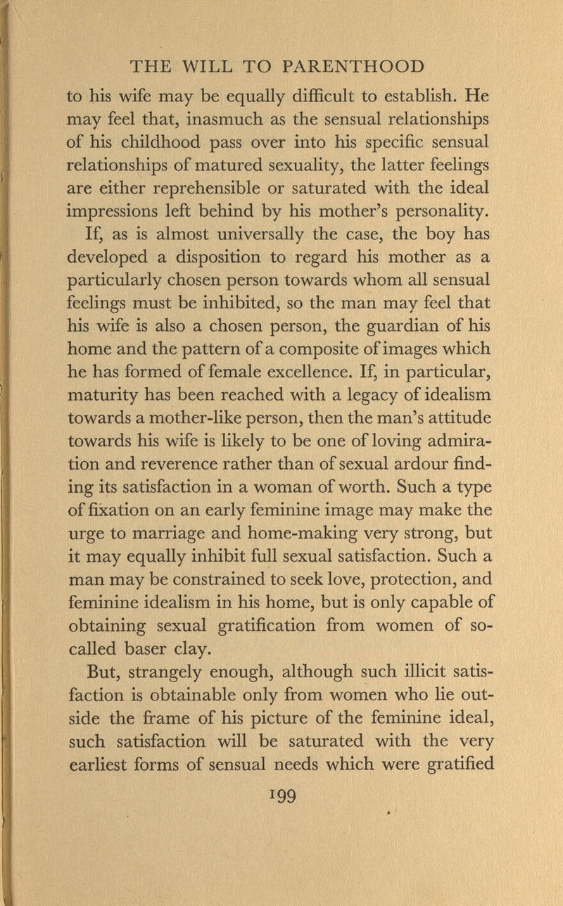 to his wife may be equally difficult to establish. He may feel that, inasmuch as the sensual relationships of his childhood pass over into his specific sensual relationships of matured sexuality, the latter feelings are either reprehensible or saturated with the ideal impressions left behind by his mother's personality. If, as is almost universally the case, the boy has developed a disposition to regard his mother as a particularly chosen person towards whom all sensual feelings must be inhibited, so the man may feel that his wife is also a chosen person, the guardian of his home and the pattern of a composite of images which he has formed of female excellence. If, in particular, maturity has been reached with a legacy of idealism towards a mother-like person, then the man's attitude towards his wife is likely to be one of loving admira tion and reverence rather than of sexual ardour find ing its satisfaction in a woman of worth. Such a type of fixation on an early feminine image may make the urge to marriage and home-making very strong, but it may equally inhibit full sexual satisfaction. Such a man may be constrained to seek love, protection, and feminine idealism in his home, but is only capable of obtaining sexual gratification from women of so- called baser clay. But, strangely enough, although such illicit satis faction is obtainable only from women who lie out side the frame of his picture of the feminine ideal, such satisfaction will be saturated with the very earliest forms of sensual needs which were gratified