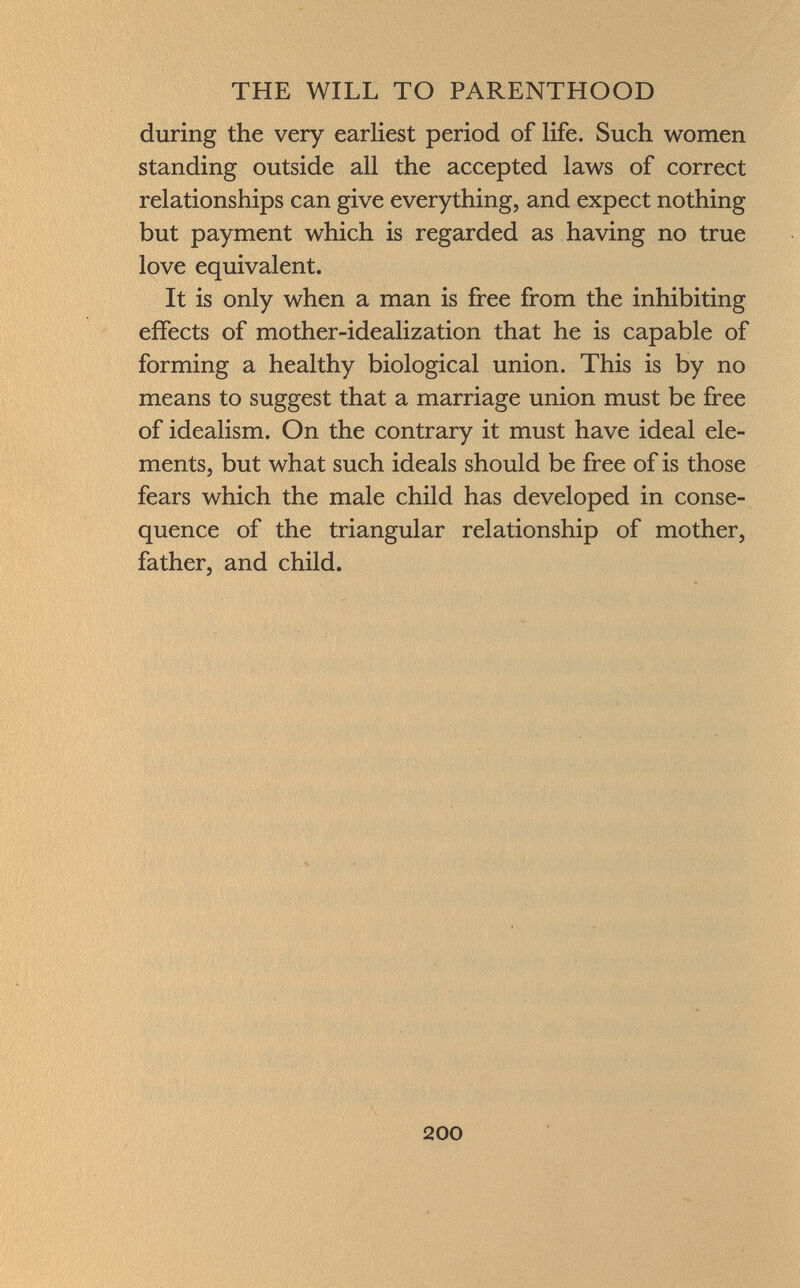 during the very earliest period of life. Such women standing outside all the accepted laws of correct relationships can give everything, and expect nothing but payment which is regarded as having no true love equivalent. It is only when a man is free from the inhibiting effects of mother-idealization that he is capable of forming a healthy biological union. This is by no means to suggest that a marriage union must be free of idealism. On the contrary it must have ideal ele ments, but what such ideals should be free of is those fears which the male child has developed in conse quence of the triangular relationship of mother, father, and child.