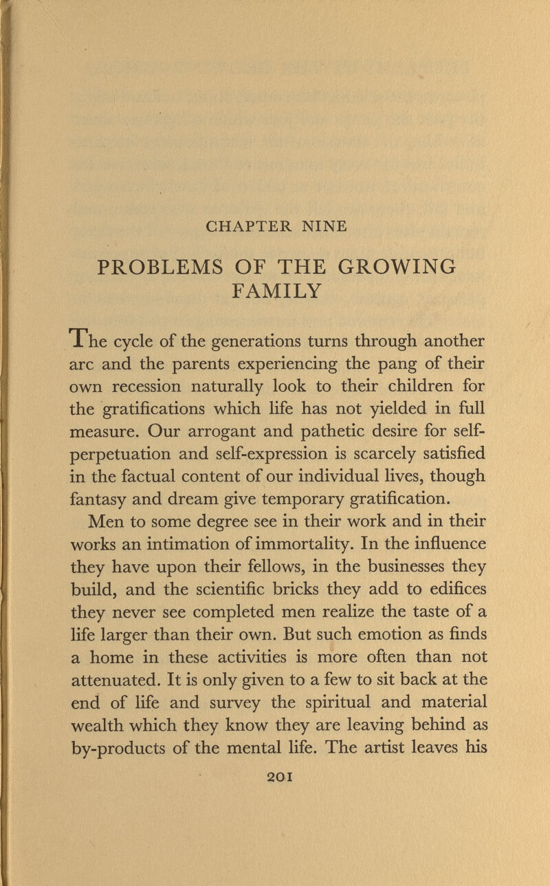 CHAPTER NINE PROBLEMS OF THE GROWING FAMILY The cycle of the generations turns through another arc and the parents experiencing the pang of their own recession naturally look to their children for the gratifications which life has not yielded in full measure. Our arrogant and pathetic desire for self- perpetuation and self-expression is scarcely satisfied in the factual content of our individual lives, though fantasy and dream give temporary gratification. Men to some degree see in their work and in their works an intimation of immortality. In the influence they have upon their fellows, in the businesses they build, and the scientific bricks they add to edifices they never see completed men realize the taste of a life larger than their own. But such emotion as finds a home in these activities is more often than not attenuated. It is only given to a few to sit back at the end of life and survey the spiritual and material wealth which they know they are leaving behind as by-products of the mental life. The artist leaves his