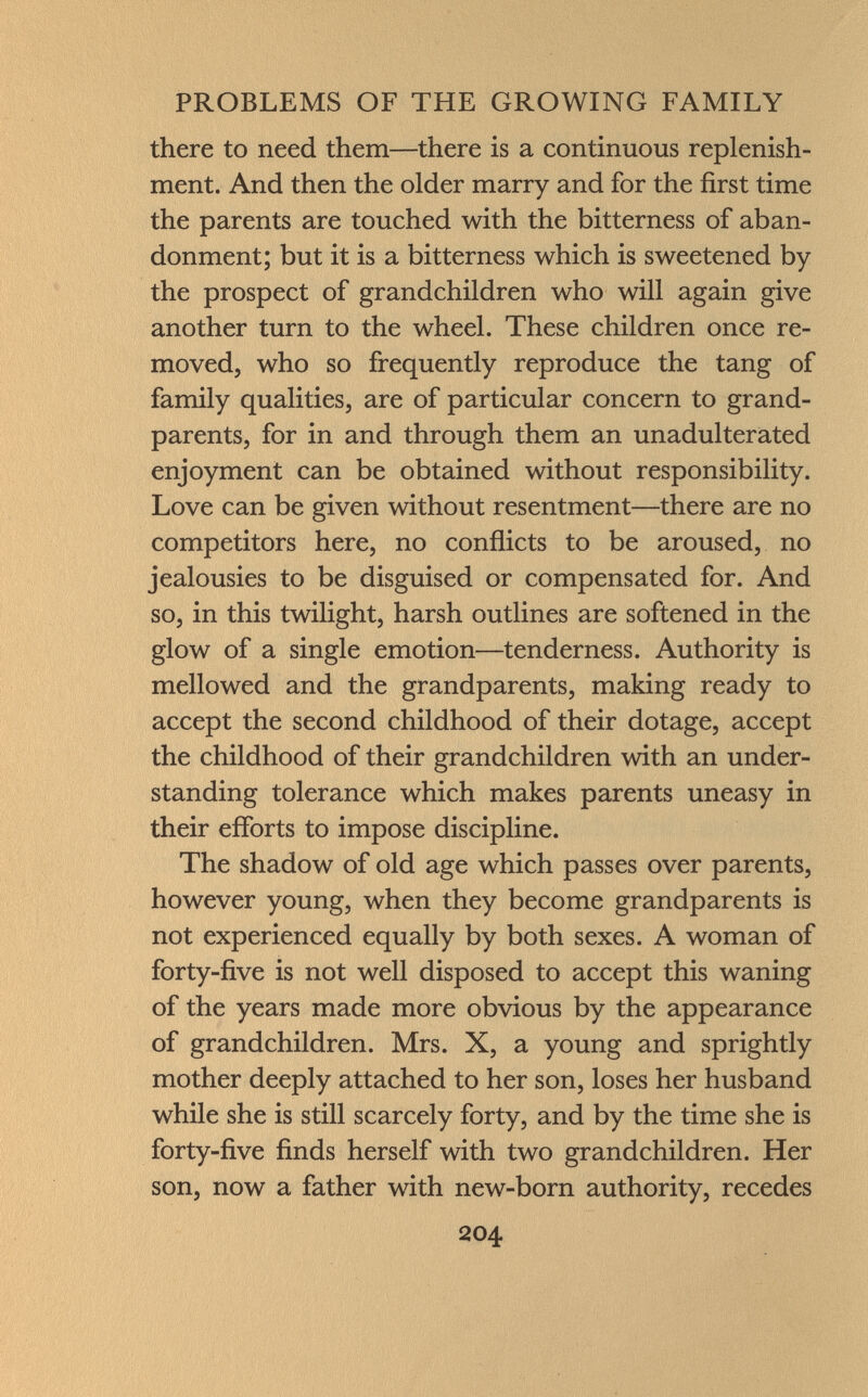 there to need them—there is a continuous replenish ment. And then the older marry and for the first time the parents are touched with the bitterness of aban donment; but it is a bitterness which is sweetened by the prospect of grandchildren who will again give another turn to the wheel. These children once re moved, who so frequently reproduce the tang of family qualities, are of particular concern to grand parents, for in and through them an unadulterated enjoyment can be obtained without responsibility. Love can be given without resentment—there are no competitors here, no conflicts to be aroused, no jealousies to be disguised or compensated for. And so, in this twilight, harsh outlines are softened in the glow of a single emotion—tenderness. Authority is mellowed and the grandparents, making ready to accept the second childhood of their dotage, accept the childhood of their grandchildren with an under standing tolerance which makes parents uneasy in their efforts to impose discipline. The shadow of old age which passes over parents, however young, when they become grandparents is not experienced equally by both sexes. A woman of forty-five is not well disposed to accept this waning of the years made more obvious by the appearance of grandchildren. Mrs. X, a young and sprightly mother deeply attached to her son, loses her husband while she is still scarcely forty, and by the time she is forty-five finds herself with two grandchildren. Her son, now a father with new-born authority, recedes