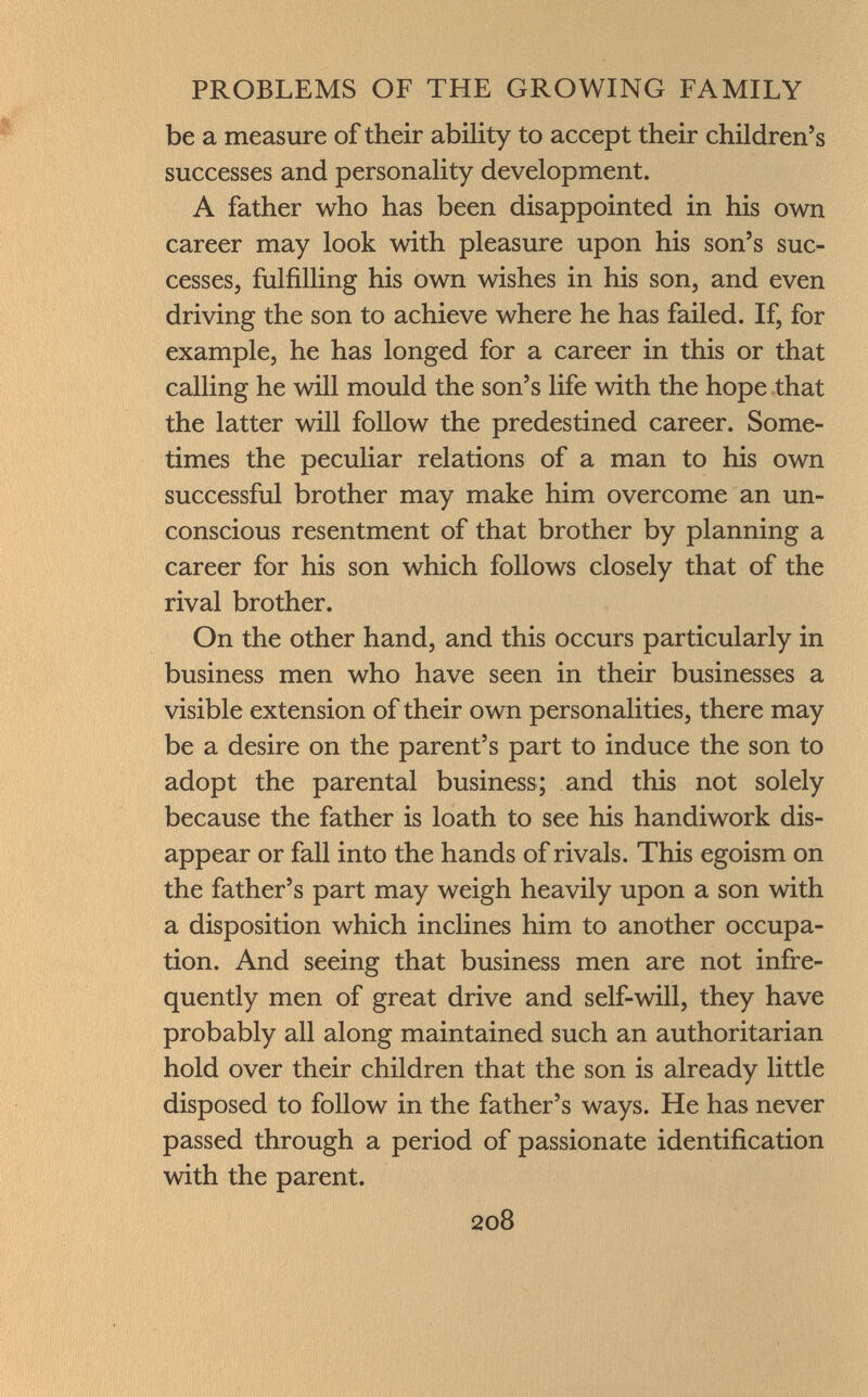 be a measure of their ability to accept their children's successes and personality development. A father who has been disappointed in his own career may look with pleasure upon his son's suc cesses, fulfilling his own wishes in his son, and even driving the son to achieve where he has failed. If, for example, he has longed for a career in this or that calling he will mould the son's life with the hope that the latter will follow the predestined career. Some times the peculiar relations of a man to his own successful brother may make him overcome an un conscious resentment of that brother by planning a career for his son which follows closely that of the rival brother. On the other hand, and this occurs particularly in business men who have seen in their businesses a visible extension of their own personalities, there may be a desire on the parent's part to induce the son to adopt the parental business; and this not solely because the father is loath to see his handiwork dis appear or fall into the hands of rivals. This egoism on the father's part may weigh heavily upon a son with a disposition which inclines him to another occupa tion. And seeing that business men are not infre quently men of great drive and self-will, they have probably all along maintained such an authoritarian hold over their children that the son is already little disposed to follow in the father's ways. He has never passed through a period of passionate identification with the parent.