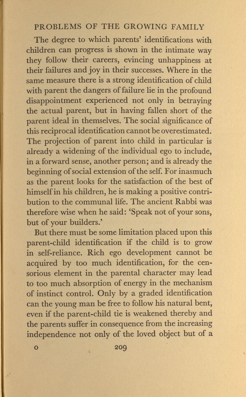 The degree to which parents' identifications with children can progress is shown in the intimate way they follow their careers, evincing unhappiness at their failures and joy in their successes. Where in the same measure there is a strong identification of child with parent the dangers of failure lie in the profound disappointment experienced not only in betraying the actual parent, but in having fallen short of the parent ideal in themselves. The social significance of this reciprocal identification cannot be overestimated. The projection of parent into child in particular is already a widening of the individual ego to include, in a forward sense, another person; and is already the beginning of social extension of the self. For inasmuch as the parent looks for the satisfaction of the best of himself in his children, he is making a positive contri bution to the communal life. The ancient Rabbi was therefore wise when he said: 'Speak not of your sons, but of your builders.' But there must be some limitation placed upon this parent-child identification if the child is to grow in self-reliance. Rich ego development cannot be acquired by too much identification, for the cen sorious element in the parental character may lead to too much absorption of energy in the mechanism of instinct control. Only by a graded identification can the young man be free to follow his natural bent, even if the parent-child tie is weakened thereby and the parents suffer in consequence from the increasing independence not only of the loved object but of a o 209