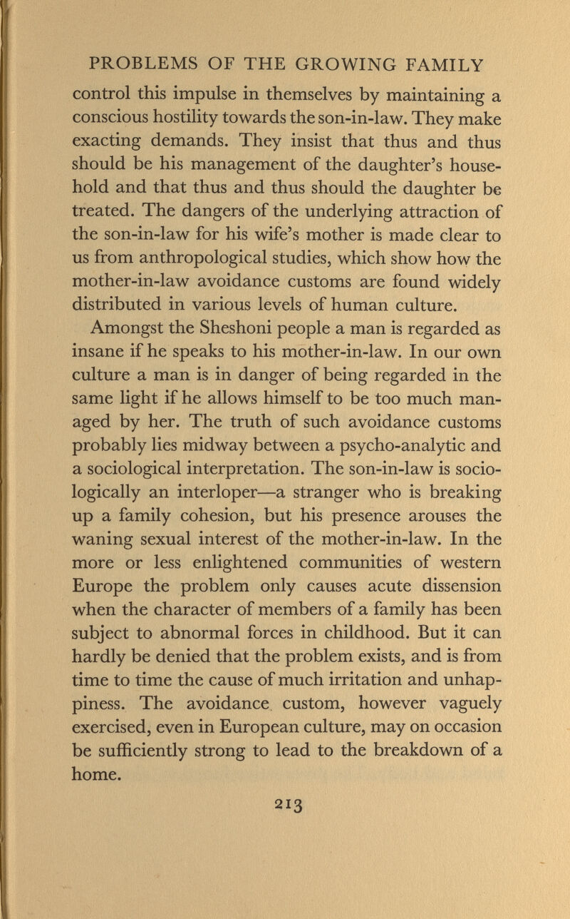 control this impulse in themselves by maintaining a conscious hostility towards the son-in-law. They make exacting demands. They insist that thus and thus should be his management of the daughter's house hold and that thus and thus should the daughter be treated. The dangers of the underlying attraction of the son-in-law for his wife's mother is made clear to us from anthropological studies, which show how the mother-in-law avoidance customs are found widely distributed in various levels of human culture. Amongst the Sheshoni people a man is regarded as insane if he speaks to his mother-in-law. In our own culture a man is in danger of being regarded in the same light if he allows himself to be too much man aged by her. The truth of such avoidance customs probably lies midway between a psycho-analytic and a sociological interpretation. The son-in-law is socio logically an interloper—a stranger who is breaking up a family cohesion, but his presence arouses the waning sexual interest of the mother-in-law. In the more or less enlightened communities of western Europe the problem only causes acute dissension when the character of members of a family has been subject to abnormal forces in childhood. But it can hardly be denied that the problem exists, and is from time to time the cause of much irritation and unhap- piness. The avoidance custom, however vaguely exercised, even in European culture, may on occasion be sufficiently strong to lead to the breakdown of a home.