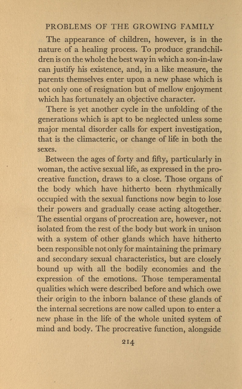 The appearance of children, however, is in the nature of a healing process. To produce grandchil dren is on the whole the best way in which a son-in-law can justify his existence, and, in a like measure, the parents themselves enter upon a new phase which is not only one of resignation but of mellow enjoyment which has fortunately an objective character. There is yet another cycle in the unfolding of the generations which is apt to be neglected unless some major mental disorder calls for expert investigation, that is the climacteric, or change of life in both the sexes. Between the ages of forty and fifty, particularly in woman, the active sexual life, as expressed in the pro- creative function, draws to a close. Those organs of the body which have hitherto been rhythmically occupied with the sexual functions now begin to lose their powers and gradually cease acting altogether. The essential organs of procreation are, however, not isolated from the rest of the body but work in unison with a system of other glands which have hitherto been responsible not only for maintaining the primary and secondary sexual characteristics, but are closely bound up with all the bodily economies and the expression of the emotions. Those temperamental qualities which were described before and which owe their origin to the inborn balance of these glands of the internal secretions are now called upon to enter a new phase in the life of the whole united system of mind and body. The procreative function, alongside