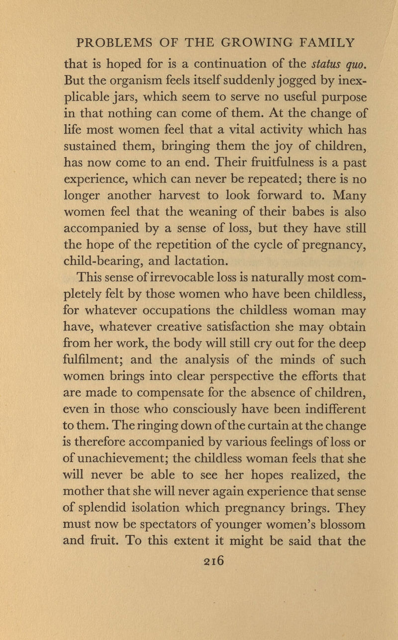 that is hoped for is a continuation of the status quo. But the organism feels itself suddenly jogged by inex plicable jars, which seem to serve no useful purpose in that nothing can come of them. At the change of life most women feel that a vital activity which has sustained them, bringing them the joy of children, has now come to an end. Their fruitfulness is a past experience, which can never be repeated; there is no longer another harvest to look forward to. Many women feel that the weaning of their babes is also accompanied by a sense of loss, but they have still the hope of the repetition of the cycle of pregnancy, child-bearing, and lactation. This sense of irrevocable loss is naturally most com pletely felt by those women who have been childless, for whatever occupations the childless woman may have, whatever creative satisfaction she may obtain from her work, the body will still cry out for the deep fulfilment; and the analysis of the minds of such women brings into clear perspective the efforts that are made to compensate for the absence of children, even in those who consciously have been indifferent to them. The ringing down of the curtain at the change is therefore accompanied by various feelings of loss or of unachievement; the childless woman feels that she will never be able to see her hopes realized, the mother that she will never again experience that sense of splendid isolation which pregnancy brings. They must now be spectators of younger women's blossom and fruit. To this extent it might be said that the