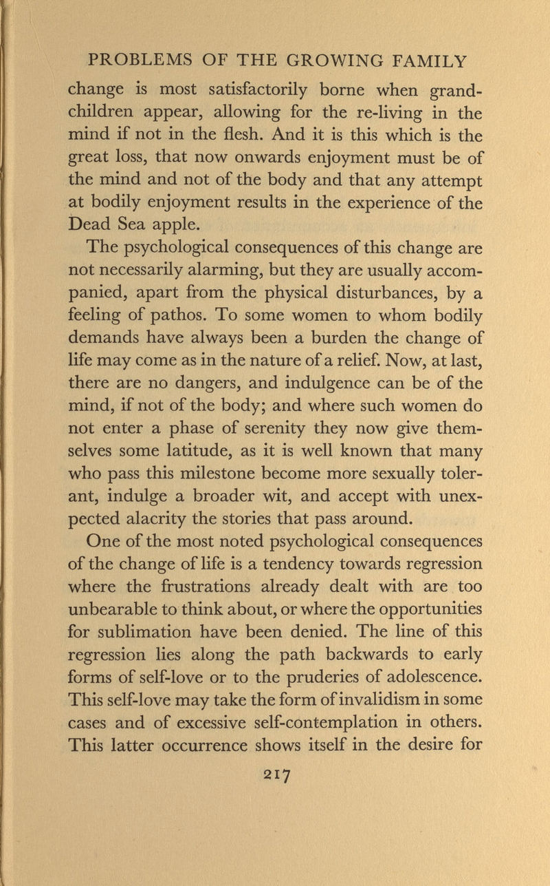 change is most satisfactorily borne when grand children appear, allowing for the re-living in the mind if not in the flesh. And it is this which is the great loss, that now onwards enjoyment must be of the mind and not of the body and that any attempt at bodily enjoyment results in the experience of the Dead Sea apple. The psychological consequences of this change are not necessarily alarming, but they are usually accom panied, apart from the physical disturbances, by a feeling of pathos. To some women to whom bodily demands have always been a burden the change of life may come as in the nature of a relief. Now, at last, there are no dangers, and indulgence can be of the mind, if not of the body; and where such women do not enter a phase of serenity they now give them selves some latitude, as it is well known that many who pass this milestone become more sexually toler ant, indulge a broader wit, and accept with unex pected alacrity the stories that pass around. One of the most noted psychological consequences of the change of life is a tendency towards regression where the frustrations already dealt with are too unbearable to think about, or where the opportunities for sublimation have been denied. The line of this regression lies along the path backwards to early forms of self-love or to the pruderies of adolescence. This self-love may take the form of invalidism in some cases and of excessive self-contemplation in others. This latter occurrence shows itself in the desire for