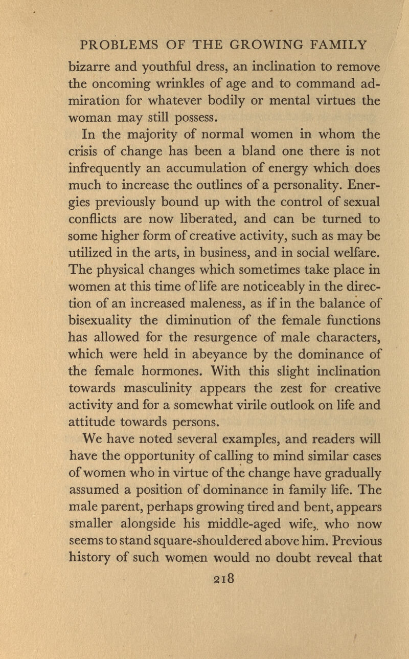 bizarre and youthful dress, an inclination to remove the oncoming wrinkles of age and to command ad miration for whatever bodily or mental virtues the woman may still possess. In the majority of normal women in whom the crisis of change has been a bland one there is not infrequently an accumulation of energy which does much to increase the outlines of a personality. Ener gies previously bound up with the control of sexual conflicts are now liberated, and can be turned to some higher form of creative activity, such as may be utilized in the arts, in business, and in social welfare. The physical changes which sometimes take place in women at this time of life are noticeably in the direc tion of an increased maleness, as if in the balance of bisexuality the diminution of the female functions has allowed for the resurgence of male characters, which were held in abeyance by the dominance of the female hormones. With this slight inclination towards masculinity appears the zest for creative activity and for a somewhat virile outlook on life and attitude towards persons. We have noted several examples, and readers will have the opportunity of calling to mind similar cases of women who in virtue of the change have gradually assumed a position of dominance in family life. The male parent, perhaps growing tired and bent, appears smaller alongside his middle-aged wife,, who now seems to stand square-shouldered above him. Previous history of such women would no doubt reveal that