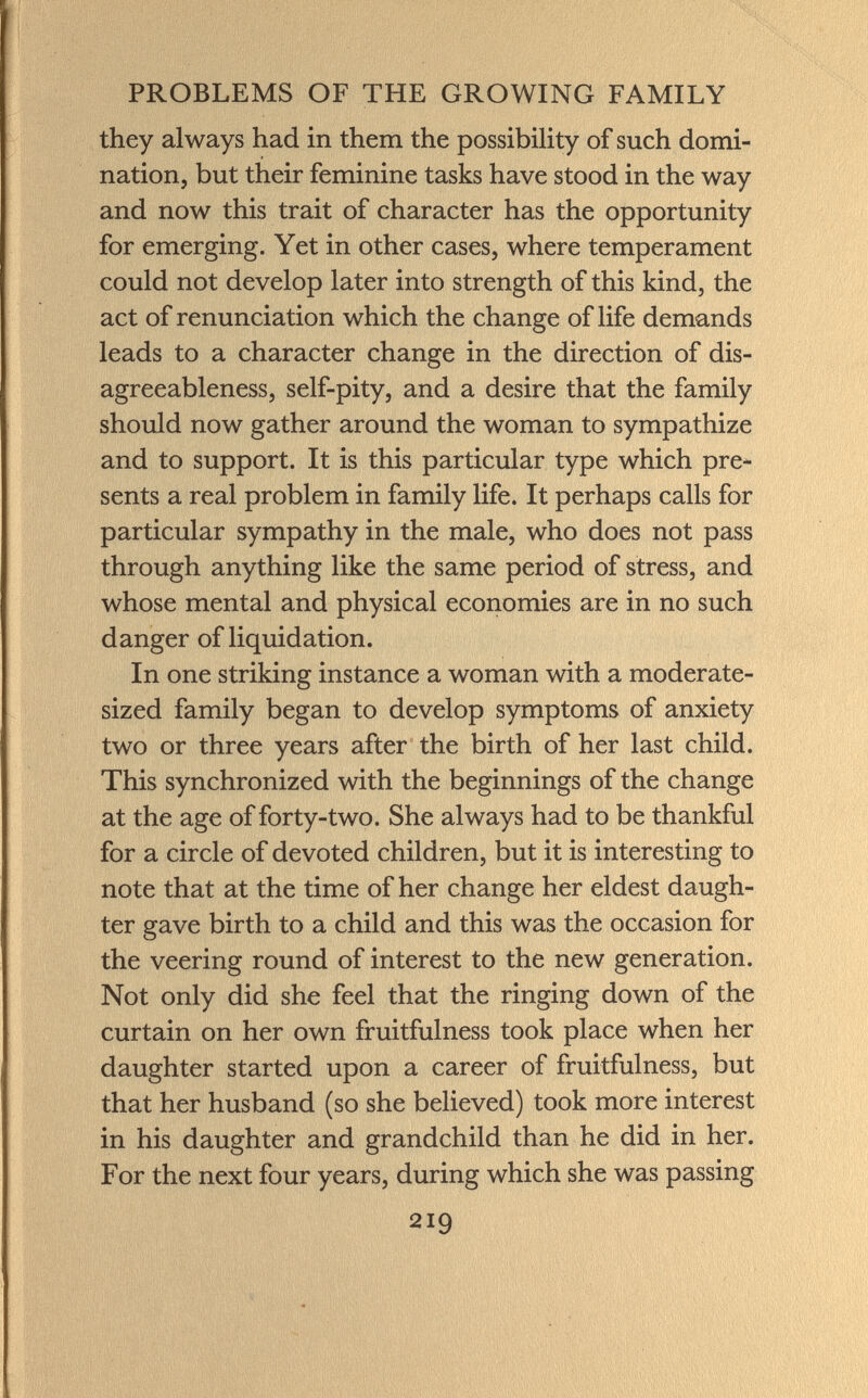 they always had in them the possibility of such domi nation, but their feminine tasks have stood in the way and now this trait of character has the opportunity for emerging. Yet in other cases, where temperament could not develop later into strength of this kind, the act of renunciation which the change of life demands leads to a character change in the direction of dis- agreeableness, self-pity, and a desire that the family should now gather around the woman to sympathize and to support. It is this particular type which pre sents a real problem in family life. It perhaps calls for particular sympathy in the male, who does not pass through anything like the same period of stress, and whose mental and physical economies are in no such danger of liquidation. In one striking instance a woman with a moderate- sized family began to develop symptoms of anxiety two or three years after the birth of her last child. This synchronized with the beginnings of the change at the age of forty-two. She always had to be thankful for a circle of devoted children, but it is interesting to note that at the time of her change her eldest daugh ter gave birth to a child and this was the occasion for the veering round of interest to the new generation. Not only did she feel that the ringing down of the curtain on her own fruitfulness took place when her daughter started upon a career of fruitfulness, but that her husband (so she believed) took more interest in his daughter and grandchild than he did in her. For the next four years, during which she was passing