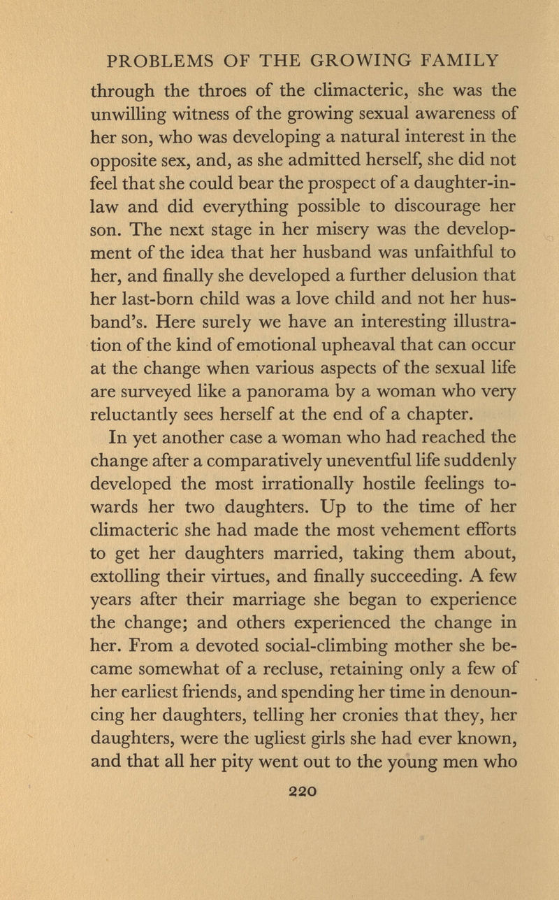 through the throes of the climacteric, she was the unwilling witness of the growing sexual awareness of her son, who was developing a natural interest in the opposite sex, and, as she admitted herself, she did not feel that she could bear the prospect of a daughter-in- law and did everything possible to discourage her son. The next stage in her misery was the develop ment of the idea that her husband was unfaithful to her, and finally she developed a further delusion that her last-born child was a love child and not her hus band's. Here surely we have an interesting illustra tion of the kind of emotional upheaval that can occur at the change when various aspects of the sexual life are surveyed like a panorama by a woman who very reluctantly sees herself at the end of a chapter. In yet another case a woman who had reached the change after a comparatively uneventful life suddenly developed the most irrationally hostile feelings to wards her two daughters. Up to the time of her climacteric she had made the most vehement efforts to get her daughters married, taking them about, extolling their virtues, and finally succeeding. A few years after their marriage she began to experience the change; and others experienced the change in her. From a devoted social-climbing mother she be came somewhat of a recluse, retaining only a few of her earliest friends, and spending her time in denoun cing her daughters, telling her cronies that they, her daughters, were the ugliest girls she had ever known, and that all her pity went out to the young men who