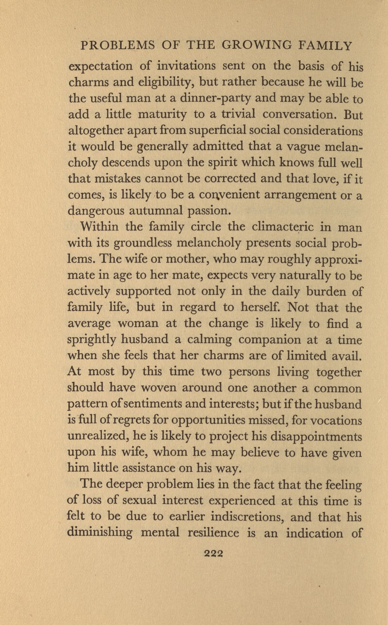 expectation of invitations sent on the basis of his charms and eligibility, but rather because he will be the useful man at a dinner-party and may be able to add a little maturity to a trivial conversation. But altogether apart from superficial social considerations it would be generally admitted that a vague melan choly descends upon the spirit which knows full well that mistakes cannot be corrected and that love, if it comes, is likely to be a cor\venient arrangement or a dangerous autumnal passion. Within the family circle the climacteric in man with its groundless melancholy presents social prob lems. The wife or mother, who may roughly approxi mate in age to her mate, expects very naturally to be actively supported not only in the daily burden of family life, but in regard to herself. Not that the average woman at the change is likely to find a sprightly husband a calming companion at a time when she feels that her charms are of limited avail. At most by this time two persons living together should have woven around one another a common pattern of sentiments and interests; but if the husband is full of regrets for opportunities missed, for vocations unrealized, he is likely to project his disappointments upon his wife, whom he may believe to have given him little assistance on his way. The deeper problem lies in the fact that the feeling of loss of sexual interest experienced at this time is felt to be due to earlier indiscretions, and that his diminishing mental resilience is an indication of