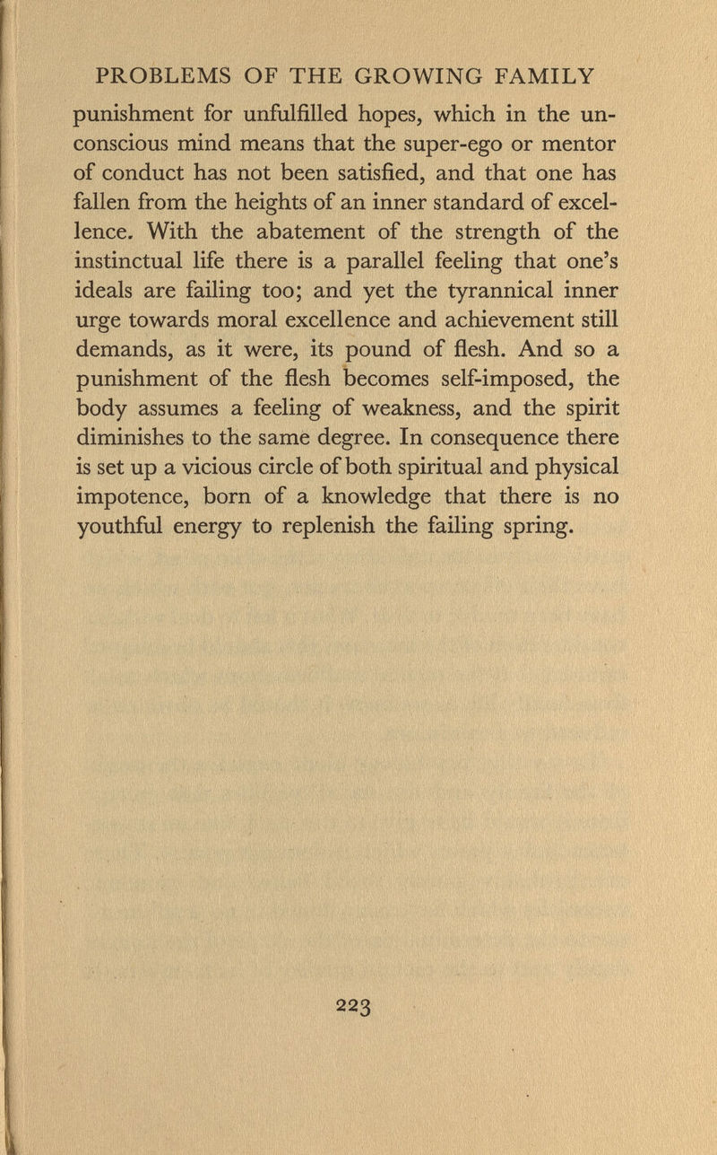punishment for unfulfilled hopes, which in the un conscious mind means that the super-ego or mentor of conduct has not been satisfied, and that one has fallen from the heights of an inner standard of excel lence. With the abatement of the strength of the instinctual life there is a parallel feeling that one's ideals are failing too; and yet the tyrannical inner urge towards moral excellence and achievement still demands, as it were, its pound of flesh. And so a punishment of the flesh becomes self-imposed, the body assumes a feeling of weakness, and the spirit diminishes to the same degree. In consequence there is set up a vicious circle of both spiritual and physical impotence, born of a knowledge that there is no youthful energy to replenish the failing spring.
