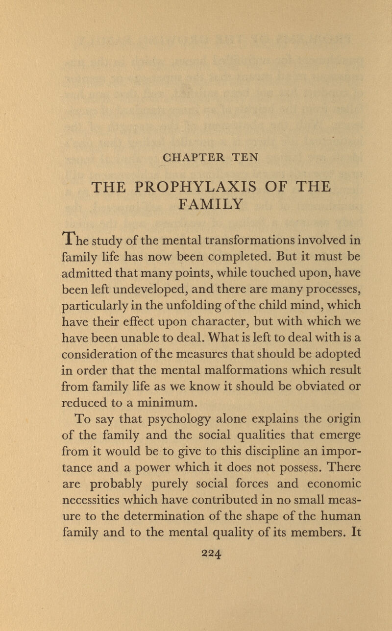 CHAPTER TEN THE PROPHYLAXIS OF THE FAMILY The study of the mental transformations involved in family life has now been completed. But it must be admitted that many points, while touched upon, have been left undeveloped, and there are many processes, particularly in the unfolding of the child mind, which have their effect upon character, but with which we have been unable to deal. What is left to deal with is a consideration of the measures that should be adopted in order that the mental malformations which result from family life as we know it should be obviated or reduced to a minimum. To say that psychology alone explains the origin of the family and the social qualities that emerge from it would be to give to this discipline an impor tance and a power which it does not possess. There are probably purely social forces and economic necessities which have contributed in no small meas ure to the determination of the shape of the human family and to the mental quality of its members. It