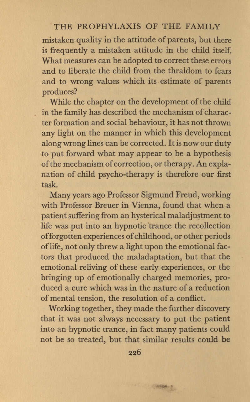 mistaken quality in the attitude of parents, but there is frequently a mistaken attitude in the child itself. What measures can be adopted to correct these errors and to liberate the child from the thraldom to fears and to wrong values which its estimate of parents produces? While the chapter on the development of the child in the family has described the mechanism of charac ter formation and social behaviour, it has not thrown any light on the manner in which this development along wrong lines can be corrected. It is now our duty to put forward what may appear to be a hypothesis of the mechanism of correction, or therapy. An expla nation of child psycho-therapy is therefore our first task. Many years ago Professor Sigmund Freud, working with Professor Breuer in Vienna, found that when a patient suffering from an hysterical maladjustment to life was put into an hypnotic trance the recollection of forgotten experiences of childhood, or other periods of life, not only threw a light upon the emotional fac tors that produced the maladaptation, but that the emotional reliving of these early experiences, or the bringing up of emotionally charged memories, pro duced a cure which was in the nature of a reduction of mental tension, the resolution of a conflict. Working together, they made the further discovery that it was not always necessary to put the patient into an hypnotic trance, in fact many patients could not be so treated, but that similar results could be