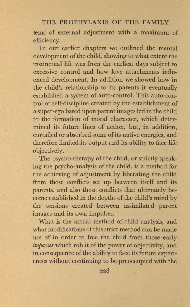 lems of external adjustment with a maximum of efficiency. In our earlier chapters we outlined the mental development of the child, showing to what extent the instinctual life was from the earliest days subject to excessive control and how love attachments influ enced development. In addition we showed how in the child's relationship to its parents it eventually established a system of auto-control. This auto-con trol or self-discipline created by the establishment of a super-ego based upon parent images led in the child to the formation of moral character, which deter mined its future lines of action, but, in addition, curtailed or absorbed some of its native energies, and therefore limited its output and its ability to face life objectively. The psycho-therapy of the child, or strictly speak ing the psycho-analysis of the child, is a method for the achieving of adjustment by liberating the child from those conflicts set up between itself and its parents, and also those conflicts that ultimately be come established in the depths of the child's mind by the tensions created between assimilated parent images and its own impulses. What is the actual method of child analysis, and what modifications of this strict method can be made use of in order to free the child from those early impasses which rob it of the power of objectivity, and in consequence of the ability to face its future experi ences without continuing to be preoccupied with the