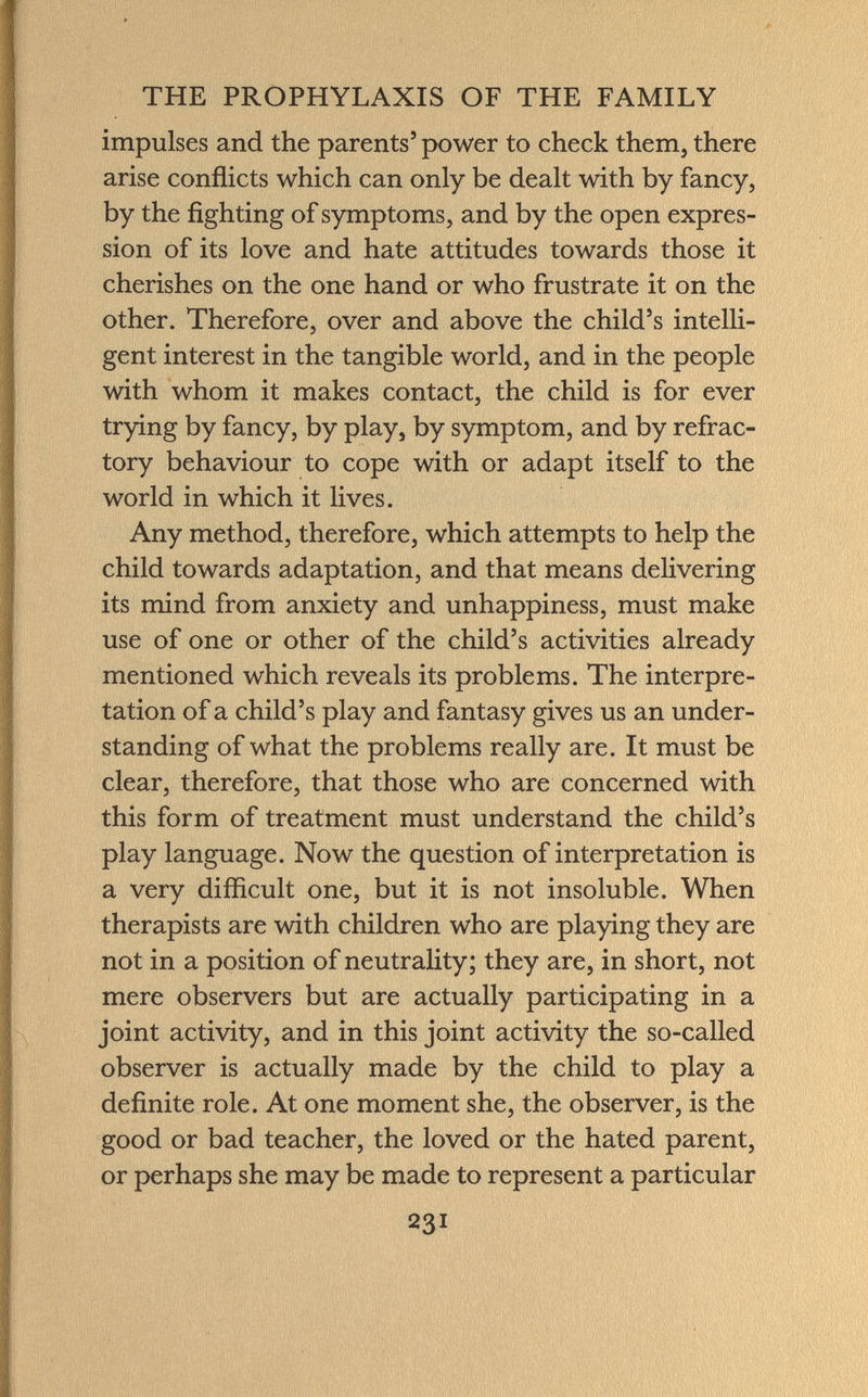 impulses and the parents 5 power to check them, there arise conflicts which can only be dealt with by fancy, by the fighting of symptoms, and by the open expres sion of its love and hate attitudes towards those it cherishes on the one hand or who frustrate it on the other. Therefore, over and above the child's intelli gent interest in the tangible world, and in the people with whom it makes contact, the child is for ever trying by fancy, by play, by symptom, and by refrac tory behaviour to cope with or adapt itself to the world in which it lives. Any method, therefore, which attempts to help the child towards adaptation, and that means delivering its mind from anxiety and unhappiness, must make use of one or other of the child's activities already mentioned which reveals its problems. The interpre tation of a child's play and fantasy gives us an under standing of what the problems really are. It must be clear, therefore, that those who are concerned with this form of treatment must understand the child's play language. Now the question of interpretation is a very difficult one, but it is not insoluble. When therapists are with children who are playing they are not in a position of neutrality; they are, in short, not mere observers but are actually participating in a joint activity, and in this joint activity the so-called observer is actually made by the child to play a definite role. At one moment she, the observer, is the good or bad teacher, the loved or the hated parent, or perhaps she may be made to represent a particular