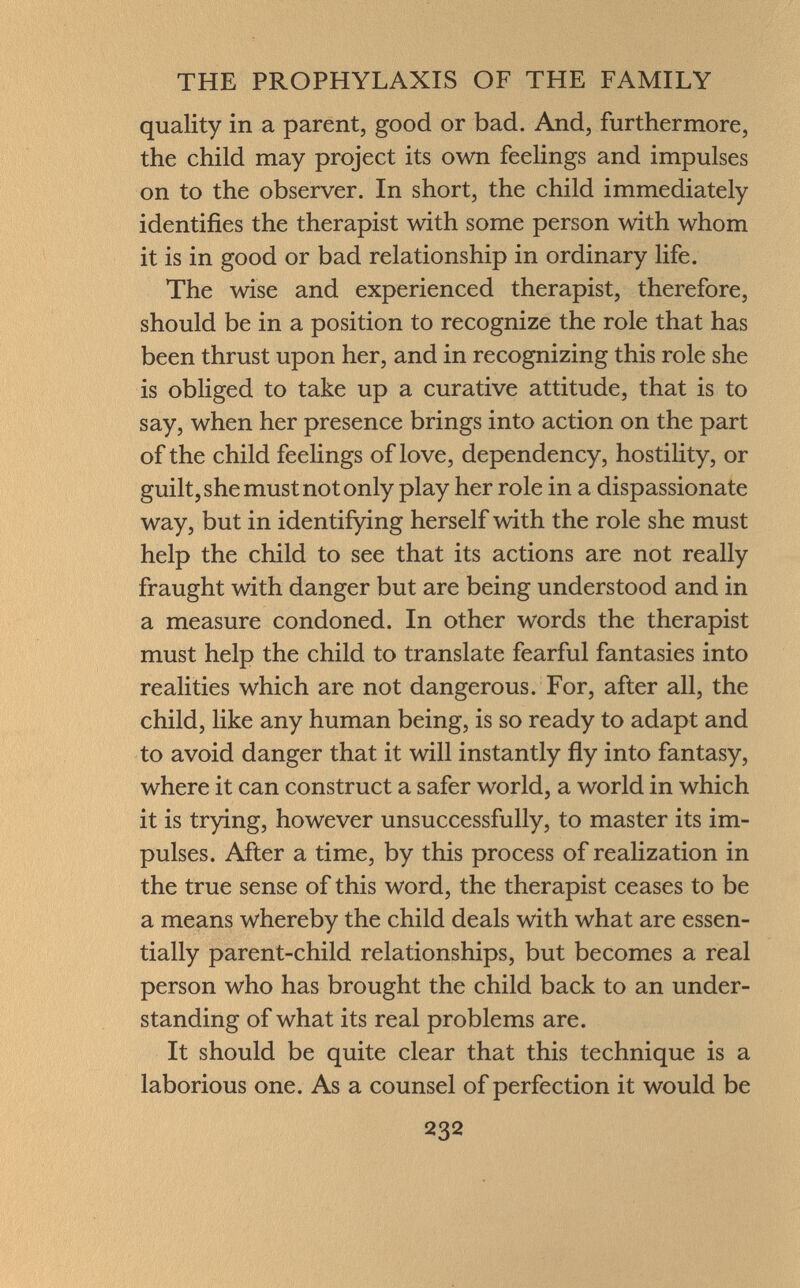 quality in a parent, good or bad. And, furthermore, the child may project its own feelings and impulses on to the observer. In short, the child immediately identifies the therapist with some person with whom it is in good or bad relationship in ordinary life. The wise and experienced therapist, therefore, should be in a position to recognize the role that has been thrust upon her, and in recognizing this role she is obliged to take up a curative attitude, that is to say, when her presence brings into action on the part of the child feelings of love, dependency, hostility, or guilt, she must not only play her role in a dispassionate way, but in identifying herself with the role she must help the child to see that its actions are not really fraught with danger but are being understood and in a measure condoned. In other words the therapist must help the child to translate fearful fantasies into realities which are not dangerous. For, after all, the child, like any human being, is so ready to adapt and to avoid danger that it will instantly fly into fantasy, where it can construct a safer world, a world in which it is trying, however unsuccessfully, to master its im pulses. After a time, by this process of realization in the true sense of this word, the therapist ceases to be a means whereby the child deals with what are essen tially parent-child relationships, but becomes a real person who has brought the child back to an under standing of what its real problems are. It should be quite clear that this technique is a laborious one. As a counsel of perfection it would be