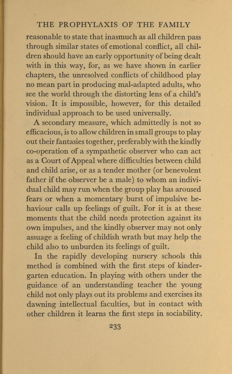 reasonable to state that inasmuch as all children pass through similar states of emotional conflict, all chil dren should have an early opportunity of being dealt with in this way, for, as we have shown in earlier chapters, the unresolved conflicts of childhood play no mean part in producing mal-adapted adults, who see the world through the distorting lens of a child's vision. It is impossible, however, for this detailed individual approach to be used universally. A secondary measure, which admittedly is not so efficacious, is to allow children in small groups to play out their fantasies together, preferably with the kindly co-operation of a sympathetic observer who can act as a Court of Appeal where difficulties between child and child arise, or as a tender mother (or benevolent father if the observer be a male) to whom an indivi dual child may run when the group play has aroused fears or when a momentary burst of impulsive be haviour calls up feelings of guilt. For it is at these moments that the child needs protection against its own impulses, and the kindly observer may not only assuage a feeling of childish wrath but may help the child also to unburden its feelings of guilt. In the rapidly developing nursery schools this method is combined with the first steps of kinder garten education. In playing with others under the guidance of an understanding teacher the young child not only plays out its problems and exercises its dawning intellectual faculties, but in contact with other children it learns the first steps in sociability.