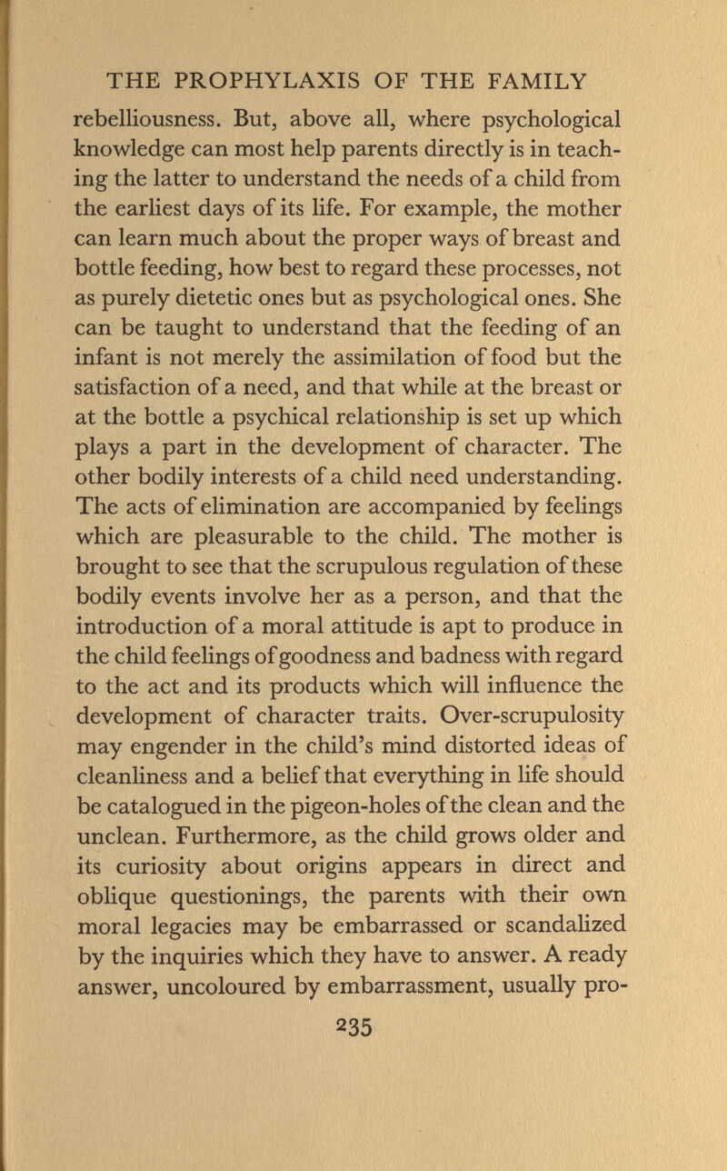rebelliousness. But, above all, where psychological knowledge can most help parents directly is in teach ing the latter to understand the needs of a child from the earliest days of its life. For example, the mother can learn much about the proper ways of breast and bottle feeding, how best to regard these processes, not as purely dietetic ones but as psychological ones. She can be taught to understand that the feeding of an infant is not merely the assimilation of food but the satisfaction of a need, and that while at the breast or at the bottle a psychical relationship is set up which plays a part in the development of character. The other bodily interests of a child need understanding. The acts of elimination are accompanied by feelings which are pleasurable to the child. The mother is brought to see that the scrupulous regulation of these bodily events involve her as a person, and that the introduction of a moral attitude is apt to produce in the child feelings of goodness and badness with regard to the act and its products which will influence the development of character traits. Over-scrupulosity may engender in the child's mind distorted ideas of cleanliness and a belief that everything in life should be catalogued in the pigeon-holes of the clean and the unclean. Furthermore, as the child grows older and its curiosity about origins appears in direct and oblique questionings, the parents with their own moral legacies may be embarrassed or scandalized by the inquiries which they have to answer. A ready answer, uncoloured by embarrassment, usually pro