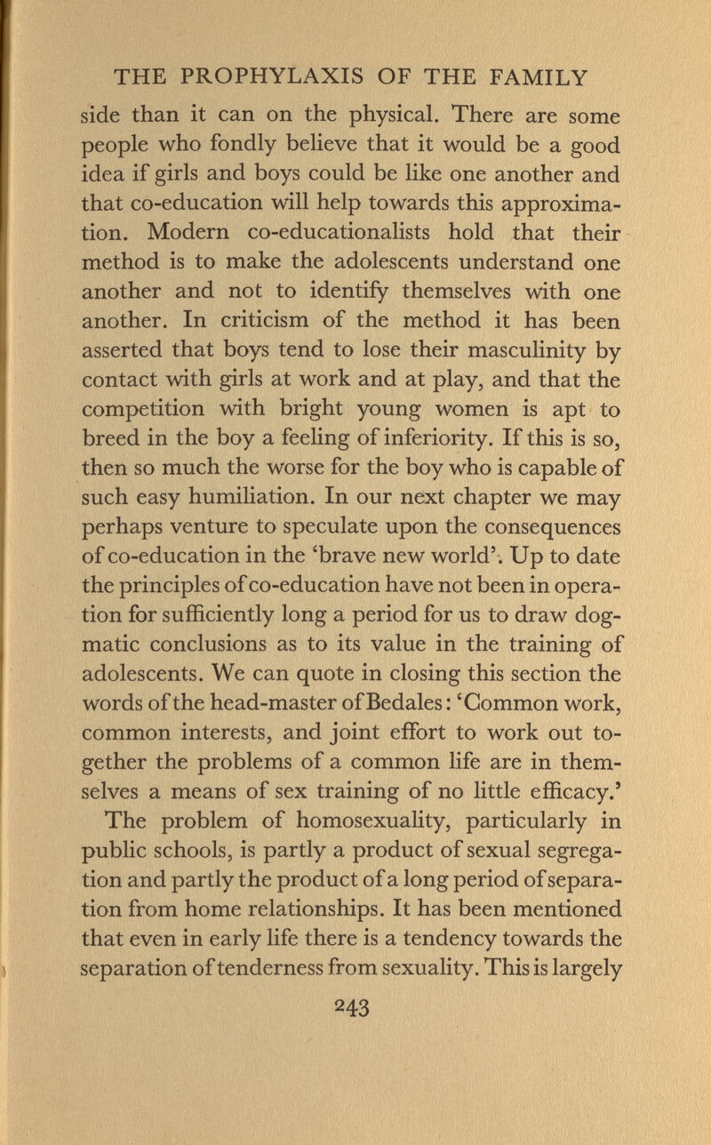 side than it can on the physical. There are some people who fondly believe that it would be a good idea if girls and boys could be like one another and that co-education will help towards this approxima tion. Modern co-educationalists hold that their method is to make the adolescents understand one another and not to identify themselves with one another. In criticism of the method it has been asserted that boys tend to lose their masculinity by contact with girls at work and at play, and that the competition with bright young women is apt to breed in the boy a feeling of inferiority. If this is so, then so much the worse for the boy who is capable of such easy humiliation. In our next chapter we may perhaps venture to speculate upon the consequences of co-education in the 'brave new world' . Up to date the principles of co-education have not been in opera tion for sufficiently long a period for us to draw dog matic conclusions as to its value in the training of adolescents. We can quote in closing this section the words of the head-master ofBedales : 'Common work, common interests, and joint effort to work out to gether the problems of a common life are in them selves a means of sex training of no little efficacy.' The problem of homosexuality, particularly in public schools, is partly a product of sexual segrega tion and partly the product of a long period of separa tion from home relationships. It has been mentioned that even in early life there is a tendency towards the separation of tenderness from sexuality. This is largely