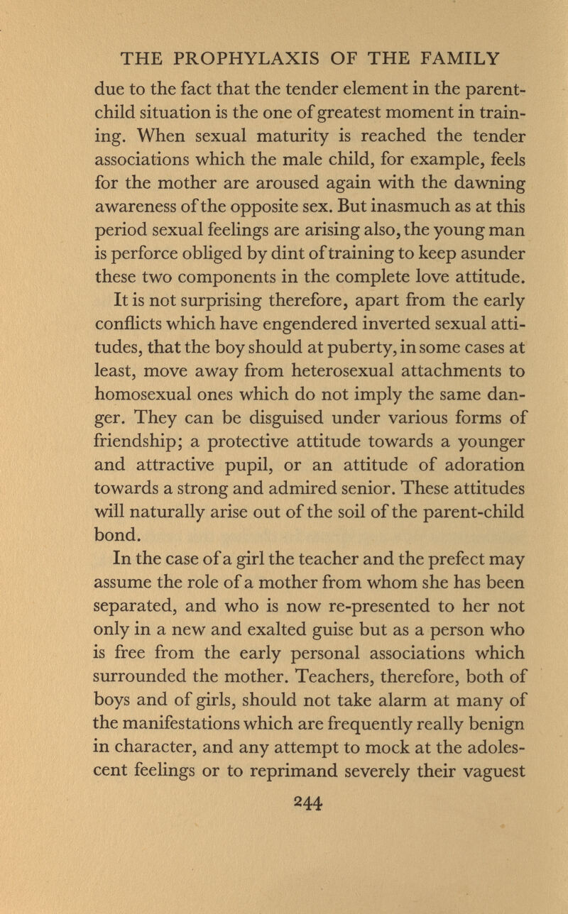 due to the fact that the tender element in the parent- child situation is the one of greatest moment in train ing. When sexual maturity is reached the tender associations which the male child, for example, feels for the mother are aroused again with the dawning awareness of the opposite sex. But inasmuch as at this period sexual feelings are arising also, the young man is perforce obliged by dint of training to keep asunder these two components in the complete love attitude. It is not surprising therefore, apart from the early conflicts which have engendered inverted sexual atti tudes, that the boy should at puberty, in some cases at least, move away from heterosexual attachments to homosexual ones which do not imply the same dan ger. They can be disguised under various forms of friendship; a protective attitude towards a younger and attractive pupil, or an attitude of adoration towards a strong and admired senior. These attitudes will naturally arise out of the soil of the parent-child bond. In the case of a girl the teacher and the prefect may assume the role of a mother from whom she has been separated, and who is now re-presented to her not only in a new and exalted guise but as a person who is free from the early personal associations which surrounded the mother. Teachers, therefore, both of boys and of girls, should not take alarm at many of the manifestations which are frequently really benign in character, and any attempt to mock at the adoles cent feelings or to reprimand severely their vaguest