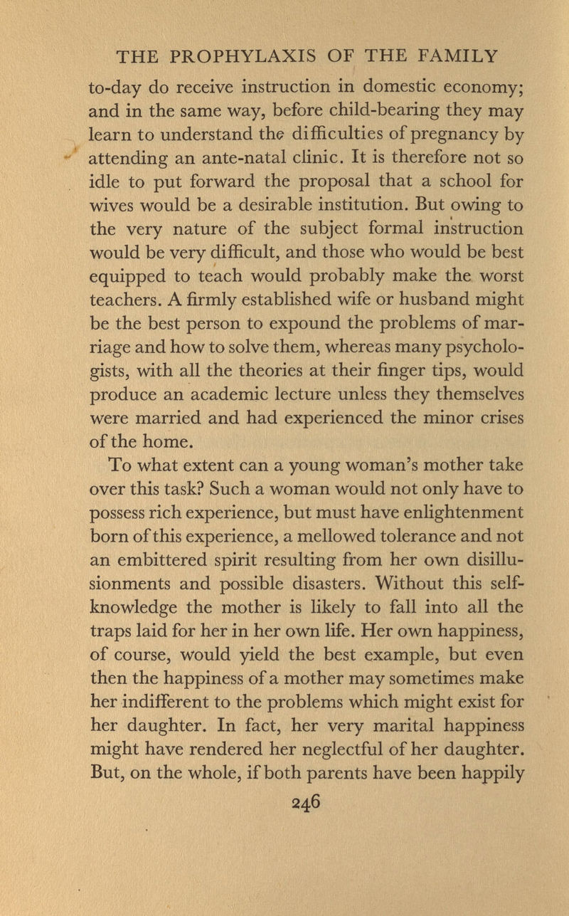 to-day do receive instruction in domestic economy; and in the same way, before child-bearing they may learn to understand the difficulties of pregnancy by attending an ante-natal clinic. It is therefore not so idle to put forward the proposal that a school for wives would be a desirable institution. But owing to the very nature of the subject formal instruction would be very difficult, and those who would be best equipped to teach would probably make the worst teachers. A firmly established wife or husband might be the best person to expound the problems of mar riage and how to solve them, whereas many psycholo gists, with all the theories at their finger tips, would produce an academic lecture unless they themselves were married and had experienced the minor crises of the home. To what extent can a young woman's mother take over this task? Such a woman would not only have to possess rich experience, but must have enlightenment born of this experience, a mellowed tolerance and not an embittered spirit resulting from her own disillu- sionments and possible disasters. Without this self- knowledge the mother is likely to fall into all the traps laid for her in her own life. Her own happiness, of course, would yield the best example, but even then the happiness of a mother may sometimes make her indifferent to the problems which might exist for her daughter. In fact, her very marital happiness might have rendered her neglectful of her daughter. But, on the whole, if both parents have been happily