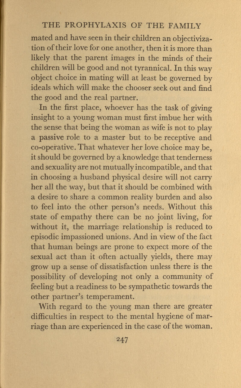 mated and have seen in their children an objectiviza- tion of their love for one another, then it is more than likely that the parent images in the minds of their children will be good and not tyrannical. In this way object choice in mating will at least be governed by ideals which will make the chooser seek out and find the good and the real partner. In the first place, whoever has the task of giving insight to a young woman must first imbue her with the sense that being the woman as wife is not to play a passive role to a master but to be receptive and co-operative. That whatever her love choice may be, it should be governed by a knowledge that tenderness and sexuality are not mutually incompatible, and that in choosing a husband physical desire will not carry her all the way, but that it should be combined with a desire to share a common reality burden and also to feel into the other person's needs. Without this state of empathy there can be no joint living, for without it, the marriage relationship is reduced to episodic impassioned unions. And in view of the fact that human beings are prone to expect more of the sexual act than it often actually yields, there may grow up a sense of dissatisfaction unless there is the possibility of developing not only a community of feeling but a readiness to be sympathetic towards the other partner's temperament. With regard to the young man there are greater difficulties in respect to the mental hygiene of mar riage than are experienced in the case of the woman.