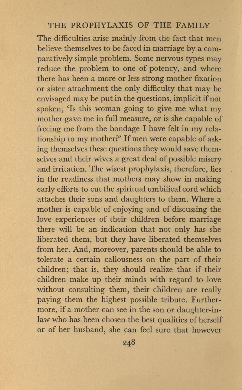 The difficulties arise mainly from the fact that men believe themselves to be faced in marriage by a com paratively simple problem. Some nervous types may reduce the problem to one of potency, and where there has been a more or less strong mother fixation or sister attachment the only difficulty that may be envisaged may be put in the questions, implicit if not spoken, 'Is this woman going to give me what my mother gave me in full measure, or is she capable of freeing me from the bondage I have felt in my rela tionship to my mother?' If men were capable of ask ing themselves these questions they would save them selves and their wives a great deal of possible misery and irritation. The wisest prophylaxis, therefore, lies in the readiness that mothers may show in making early efforts to cut the spiritual umbilical cord which attaches their sons and daughters to them. Where a mother is capable of enjoying and of discussing the love experiences of their children before marriage there will be an indication that not only has she liberated them, but they have liberated themselves from her. And, moreover, parents should be able to tolerate a certain callousness on the part of their children; that is, they should realize that if their children make up their minds with regard to love without consulting them, their children are really paying them the highest possible tribute. Further more, if a mother can see in the son or daughter-in- law who has been chosen the best qualities of herself or of her husband, she can feel sure that however