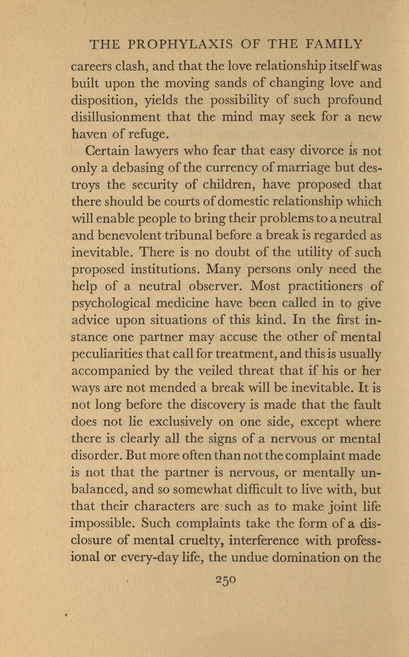 careers clash, and that the love relationship itself was built upon the moving sands of changing love and disposition, yields the possibility of such profound disillusionment that the mind may seek for a new haven of refuge. Certain lawyers who fear that easy divorce is not only a debasing of the currency of marriage but des troys the security of children, have proposed that there should be courts of domestic relationship which will enable people to bring their problems to a neutral and benevolent tribunal before a break is regarded as inevitable. There is no doubt of the utility of such proposed institutions. Many persons only need the help of a neutral observer. Most practitioners of psychological medicine have been called in to give advice upon situations of this kind. In the first in stance one partner may accuse the other of mental peculiarities that call for treatment, and this is usually accompanied by the veiled threat that if his or her ways are not mended a break will be inevitable. It is not long before the discovery is made that the fault does not lie exclusively on one side, except where there is clearly all the signs of a nervous or mental disorder. But more often than not the complaint made is not that the partner is nervous, or mentally un balanced, and so somewhat difficult to live with, but that their characters are such as to make joint life impossible. Such complaints take the form of a dis closure of mental cruelty, interference with profess ional or every-day life, the undue domination on the