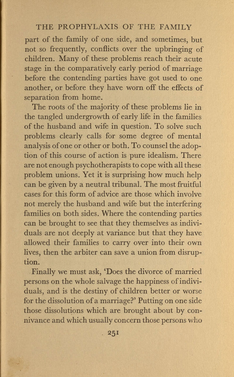 part of the family of one side, and sometimes, but not so frequently, conflicts over the upbringing of children. Many of these problems reach their acute stage in the comparatively early period of marriage before the contending parties have got used to one another, or before they have worn off the effects of separation from home. The roots of the majority of these problems lie in the tangled undergrowth of early life in the families of the husband and wife in question. To solve such problems clearly calls for some degree of mental analysis of one or other or both. To counsel the adop tion of this course of action is pure idealism. There are not enough psychotherapists to cope with all these problem unions. Yet it is surprising how much help can be given by a neutral tribunal. The most fruitful cases for this form of advice are those which involve not merely the husband and wife but the interfering families on both sides. Where the contending parties can be brought to see that they themselves as indivi duals are not deeply at variance but that they have allowed their families to carry over into their own lives, then the arbiter can save a union from disrup tion. Finally we must ask, 'Does the divorce of married persons on the whole salvage the happiness of indivi duals, and is the destiny of children better or worse for the dissolution of a marriage?' Putting on one side those dissolutions which are brought about by con nivance and which usually concern those persons who