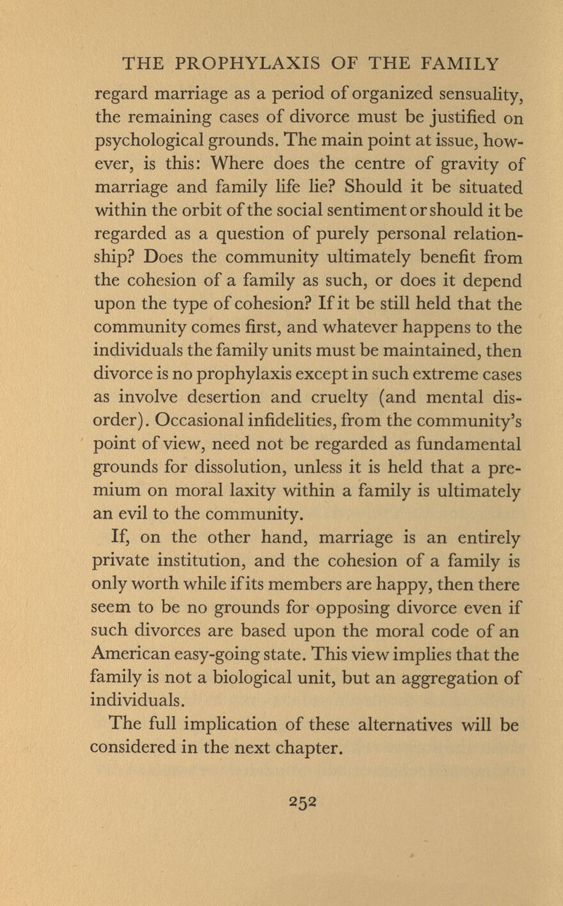 regard marriage as a period of organized sensuality, the remaining cases of divorce must be justified on psychological grounds. The main point at issue, how ever, is this: Where does the centre of gravity of marriage and family life lie? Should it be situated within the orbit of the social sentiment or should it be regarded as a question of purely personal relation ship? Does the community ultimately benefit from the cohesion of a family as such, or does it depend upon the type of cohesion? If it be still held that the community comes first, and whatever happens to the individuals the family units must be maintained, then divorce is no prophylaxis except in such extreme cases as involve desertion and cruelty (and mental dis order). Occasional infidelities, from the community's point of view, need not be regarded as fundamental grounds for dissolution, unless it is held that a pre mium on moral laxity within a family is ultimately an evil to the community. If, on the other hand, marriage is an entirely private institution, and the cohesion of a family is only worth while if its members are happy, then there seem to be no grounds for opposing divorce even if such divorces are based upon the moral code of an American easy-going state. This view implies that the family is not a biological unit, but an aggregation of individuals. The full implication of these alternatives will be considered in the next chapter.
