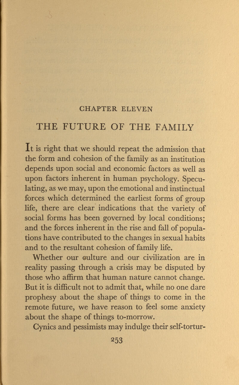 CHAPTER ELEVEN THE FUTURE OF THE FAMILY It is right that we should repeat the admission that the form and cohesion of the family as an institution depends upon social and economic factors as well as upon factors inherent in human psychology. Specu lating, as we may, upon the emotional and instinctual forces which determined the earliest forms of group life, there are clear indications that the variety of social forms has been governed by local conditions; and the forces inherent in the rise and fall of popula tions have contributed to the changes in sexual habits and to the resultant cohesion of family life. Whether our culture and our civilization are in reality passing through a crisis may be disputed by those who affirm that human nature cannot change. But it is difficult not to admit that, while no one dare prophesy about the shape of things to come in the remote future, we have reason to feel some anxiety about the shape of things to-morrow. Cynics and pessimists may indulge their self-tortur