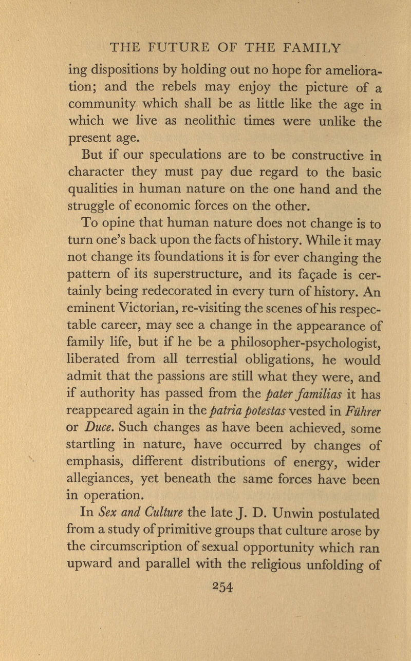 ing dispositions by holding out no hope for ameliora tion; and the rebels may enjoy the picture of a community which shall be as little like the age in which we live as neolithic times were unlike the present age. But if our speculations are to be constructive in character they must pay due regard to the basic qualities in human nature on the one hand and the struggle of economic forces on the other. To opine that human nature does not change is to turn one's back upon the facts of history. While it may not change its foundations it is for ever changing the pattern of its superstructure, and its façade is cer tainly being redecorated in every turn of history. An eminent Victorian, re-visiting the scenes of his respec table career, may see a change in the appearance of family life, but if he be a philosopher-psychologist, liberated from all terrestial obligations, he would admit that the passions are still what they were, and if authority has passed from the pater familias it has reappeared again in the patria potestas vested in Führer or Duce. Such changes as have been achieved, some startling in nature, have occurred by changes of emphasis, different distributions of energy, wider allegiances, yet beneath the same forces have been in operation. In Sex and Culture the late J. D. Unwin postulated from a study of primitive groups that culture arose by the circumscription of sexual opportunity which ran upward and parallel with the religious unfolding of