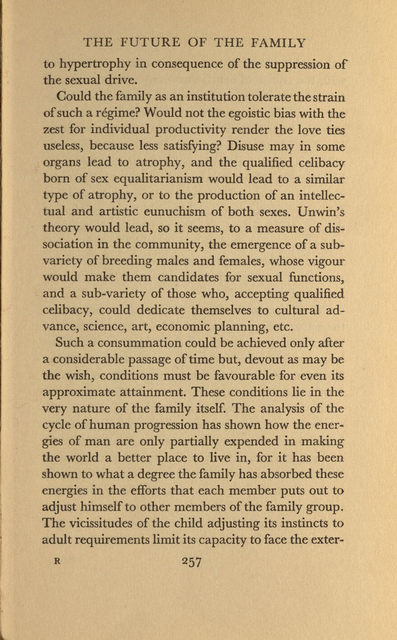 to hypertrophy in consequence of the suppression of the sexual drive. Could the family as an institution tolerate the strain of such a régime? Would not the egoistic bias with the zest for individual productivity render the love ties useless, because less satisfying? Disuse may in some organs lead to atrophy, and the qualified celibacy born of sex equalitarianism would lead to a similar type of atrophy, or to the production of an intellec tual and artistic eunuchism of both sexes. Unwin's theory would lead, so it seems, to a measure of dis sociation in the community, the emergence of a sub- variety of breeding males and females, whose vigour would make them candidates for sexual functions, and a sub-variety of those who, accepting qualified celibacy, could dedicate themselves to cultural ad vance, science, art, economic planning, etc. Such a consummation could be achieved only after a considerable passage of time but, devout as may be the wish, conditions must be favourable for even its approximate attainment. These conditions lie in the very nature of the family itself. The analysis of the cycle of human progression has shown how the ener gies of man are only partially expended in making the world a better place to live in, for it has been shown to what a degree the family has absorbed these energies in the efforts that each member puts out to adjust himself to other members of the family group. The vicissitudes of the child adjusting its instincts to adult requirements limit its capacity to face the exter- r 257