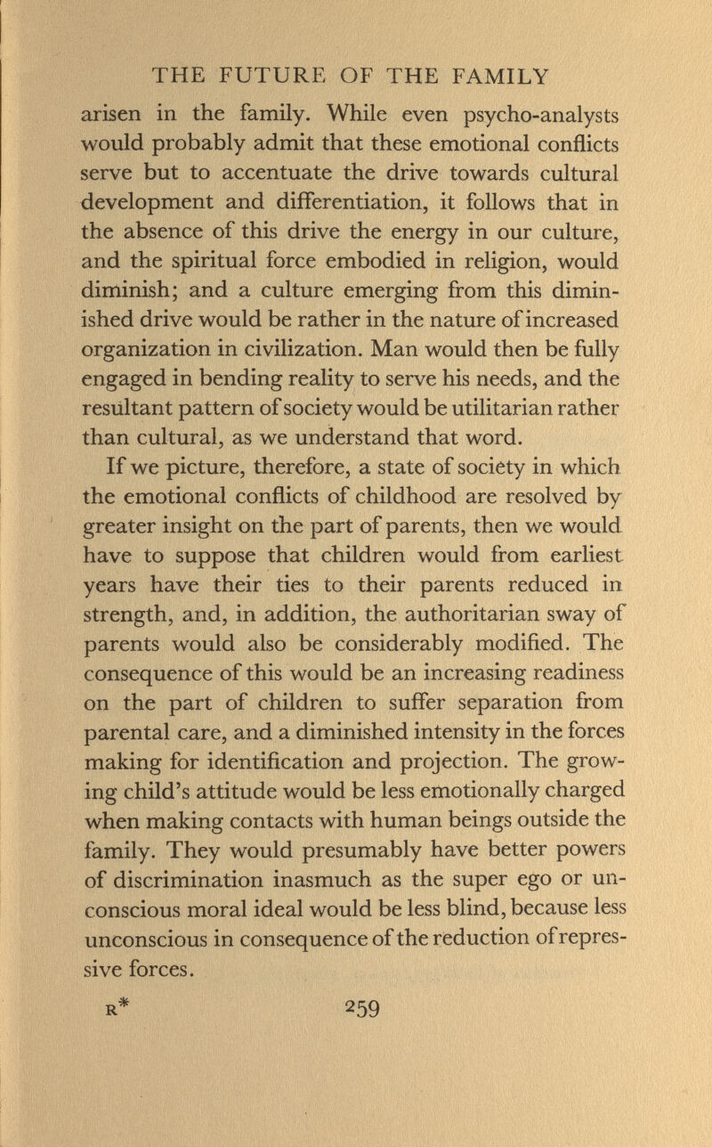 arisen in the family. While even psycho-analysts would probably admit that these emotional conflicts serve but to accentuate the drive towards cultural development and differentiation, it follows that in the absence of this drive the energy in our culture, and the spiritual force embodied in religion, would diminish; and a culture emerging from this dimin ished drive would be rather in the nature of increased organization in civilization. Man would then be fully engaged in bending reality to serve his needs, and the resultant pattern of society would be utilitarian rather than cultural, as we understand that word. If we picture, therefore, a state of society in which the emotional conflicts of childhood are resolved by greater insight on the part of parents, then we would have to suppose that children would from earliest- years have their ties to their parents reduced in strength, and, in addition, the authoritarian sway of parents would also be considerably modified. The consequence of this would be an increasing readiness on the part of children to suffer separation from parental care, and a diminished intensity in the forces making for identification and projection. The grow ing child's attitude would be less emotionally charged when making contacts with human beings outside the family. They would presumably have better powers of discrimination inasmuch as the super ego or un conscious moral ideal would be less blind, because less unconscious in consequence of the reduction of repres si ve forces.