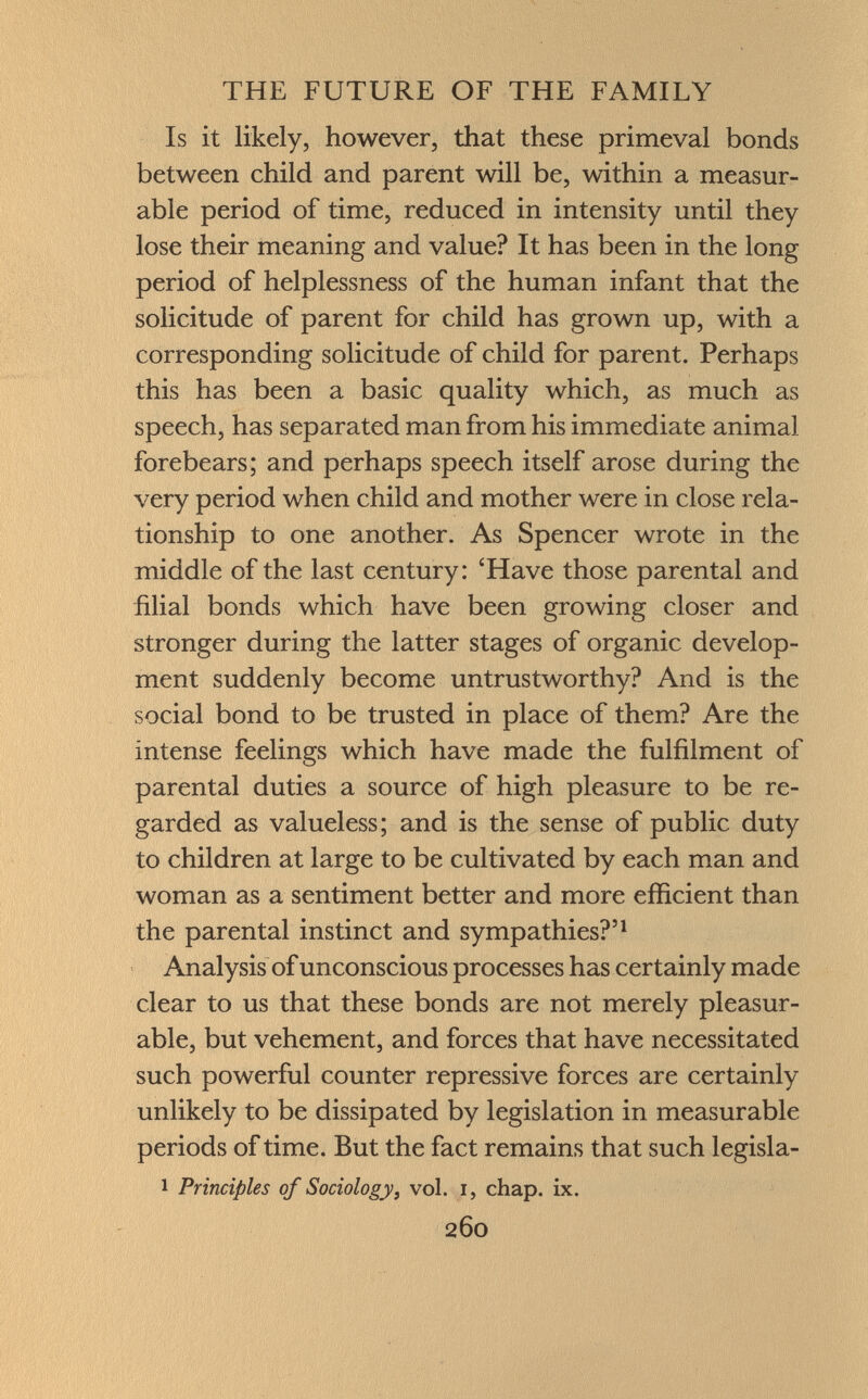 Is it likely, however, that these primeval bonds between child and parent will be, within a measur able period of time, reduced in intensity until they lose their meaning and value? It has been in the long period of helplessness of the human infant that the solicitude of parent for child has grown up, with a corresponding solicitude of child for parent. Perhaps this has been a basic quality which, as much as speech, has separated man from his immediate animal forebears; and perhaps speech itself arose during the very period when child and mother were in close rela tionship to one another. As Spencer wrote in the middle of the last century: 'Have those parental and filial bonds which have been growing closer and stronger during the latter stages of organic develop ment suddenly become untrustworthy? And is the social bond to be trusted in place of them? Are the intense feelings which have made the fulfilment of parental duties a source of high pleasure to be re garded as valueless; and is the sense of public duty to children at large to be cultivated by each man and woman as a sentiment better and more efficient than the parental instinct and sympathies?' 1 Analysis of unconscious processes has certainly made clear to us that these bonds are not merely pleasur able, but vehement, and forces that have necessitated such powerful counter repressive forces are certainly unlikely to be dissipated by legislation in measurable periods of time. But the fact remains that such legisla- 1 Principles of Sociology, vol. I, chap. ix.