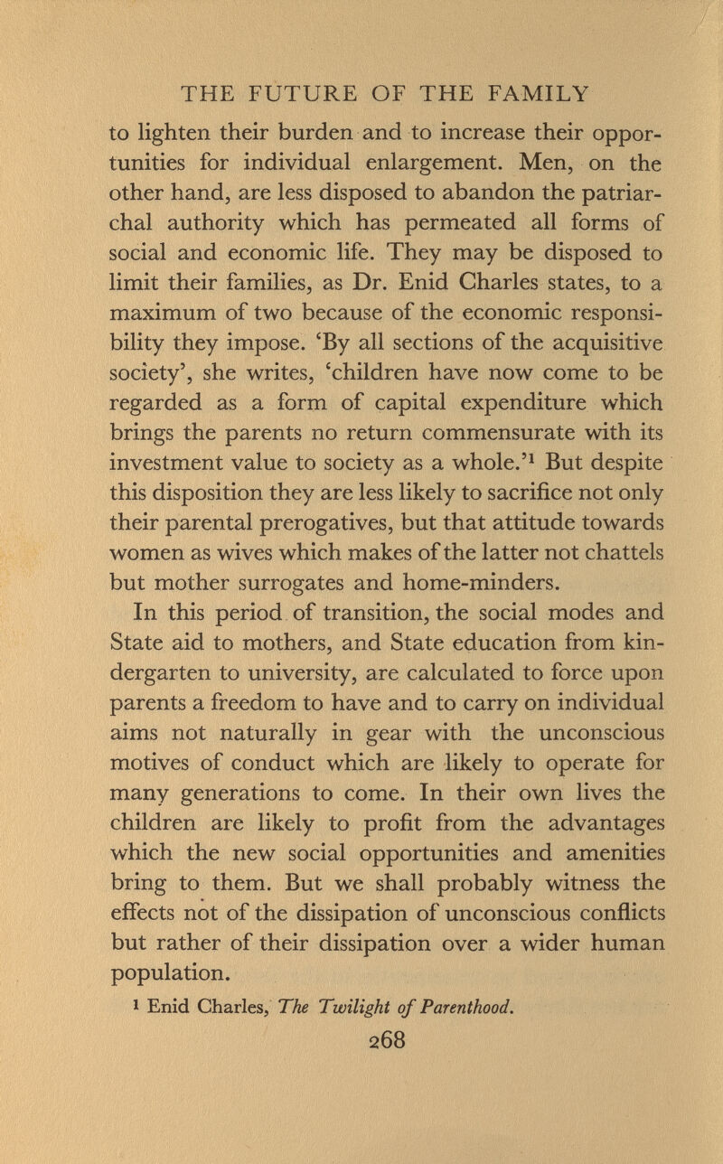 to lighten their burden and to increase their oppor tunities for individual enlargement. Men, on the other hand, are less disposed to abandon the patriar chal authority which has permeated all forms of social and economic life. They may be disposed to limit their families, as Dr. Enid Charles states, to a maximum of two because of the economic responsi bility they impose. 'By all sections of the acquisitive society', she writes, 'children have now come to be regarded as a form of capital expenditure which brings the parents no return commensurate with its investment value to society as a whole.' 1 But despite this disposition they are less likely to sacrifice not only their parental prerogatives, but that attitude towards women as wives which makes of the latter not chattels but mother surrogates and home-minders. In this period of transition, the social modes and State aid to mothers, and State education from kin dergarten to university, are calculated to force upon parents a freedom to have and to carry on individual aims not naturally in gear with the unconscious motives of conduct which are likely to operate for many generations to come. In their own lives the children are likely to profit from the advantages which the new social opportunities and amenities bring to them. But we shall probably witness the effects not of the dissipation of unconscious conflicts but rather of their dissipation over a wider human population. 1 Enid Charles, The Twilight of Parenthood.