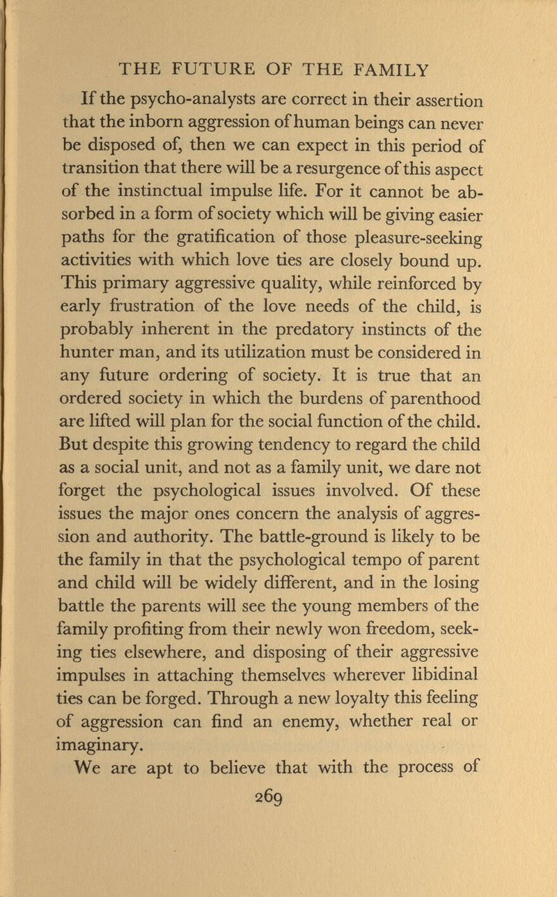 If the psycho-analysts are correct in their assertion that the inborn aggression of human beings can never be disposed of, then we can expect in this period of transition that there will be a resurgence of this aspect of the instinctual impulse life. For it cannot be ab sorbed in a form of society which will be giving easier paths for the gratification of those pleasure-seeking activities with which love ties are closely bound up. This primary aggressive quality, while reinforced by early frustration of the love needs of the child, is probably inherent in the predatory instincts of the hunter man, and its utilization must be considered in any future ordering of society. It is true that an ordered society in which the burdens of parenthood are lifted will plan for the social function of the child. But despite this growing tendency to regard the child as a social unit, and not as a family unit, we dare not forget the psychological issues involved. Of these issues the major ones concern the analysis of aggres sion and authority. The battle-ground is likely to be the family in that the psychological tempo of parent and child will be widely different, and in the losing battle the parents will see the young members of the family profiting from their newly won freedom, seek ing ties elsewhere, and disposing of their aggressive impulses in attaching themselves wherever libidinal ties can be forged. Through a new loyalty this feeling of aggression can find an enemy, whether real or imaginary. We are apt to believe that with the process of