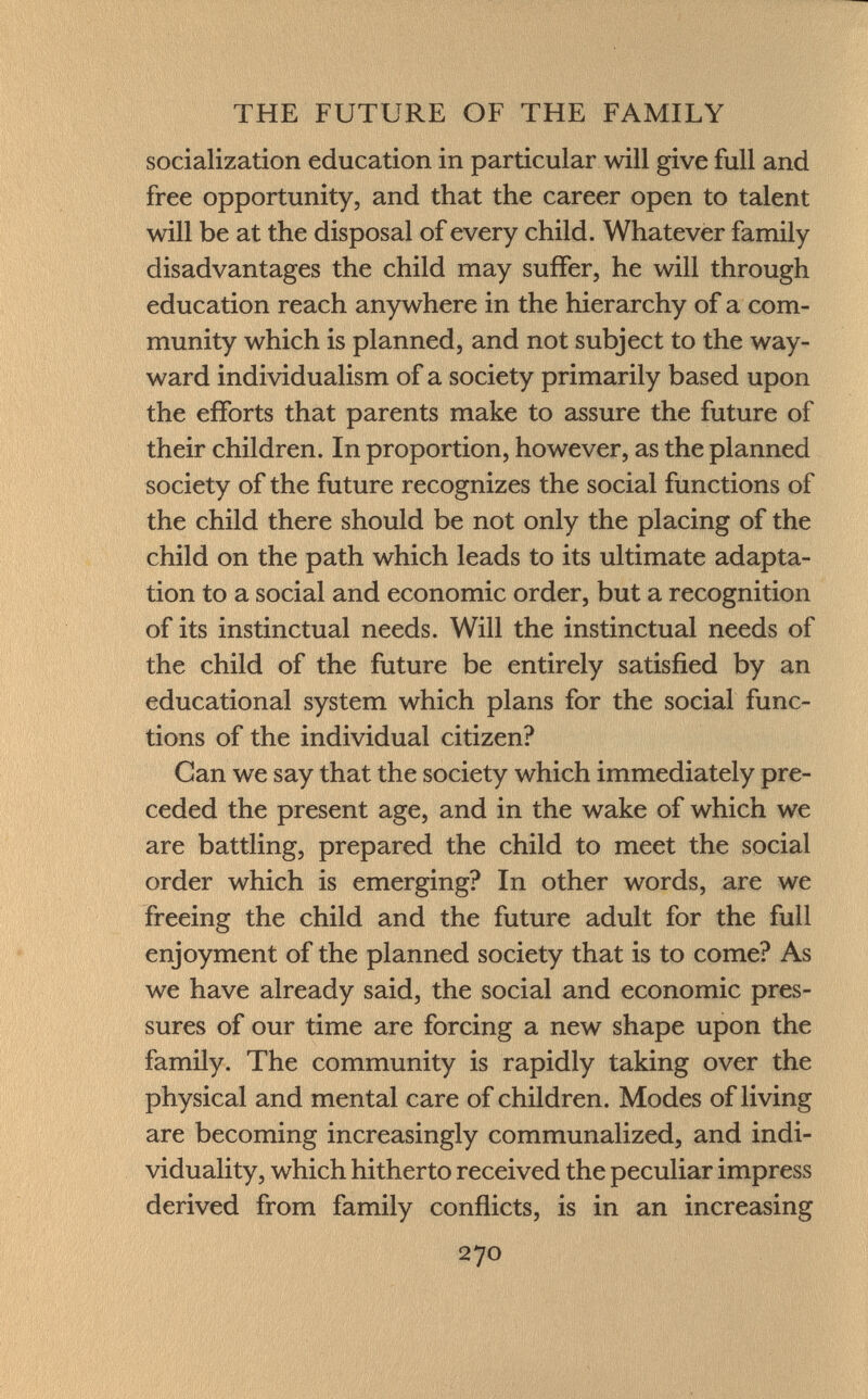 socialization education in particular will give full and free opportunity, and that the career open to talent will be at the disposal of every child. Whatever family disadvantages the child may suffer, he will through education reach anywhere in the hierarchy of a com munity which is planned, and not subject to the way ward individualism of a society primarily based upon the efforts that parents make to assure the future of their children. In proportion, however, as the planned society of the future recognizes the social functions of the child there should be not only the placing of the child on the path which leads to its ultimate adapta tion to a social and economic order, but a recognition of its instinctual needs. Will the instinctual needs of the child of the future be entirely satisfied by an educational system which plans for the social func tions of the individual citizen? Can we say that the society which immediately pre ceded the present age, and in the wake of which we are battling, prepared the child to meet the social order which is emerging? In other words, are we freeing the child and the future adult for the full enjoyment of the planned society that is to come? As we have already said, the social and economic pres sures of our time are forcing a new shape upon the family. The community is rapidly taking over the physical and mental care of children. Modes of living are becoming increasingly communalized, and indi viduality, which hitherto received the peculiar impress derived from family conflicts, is in an increasing