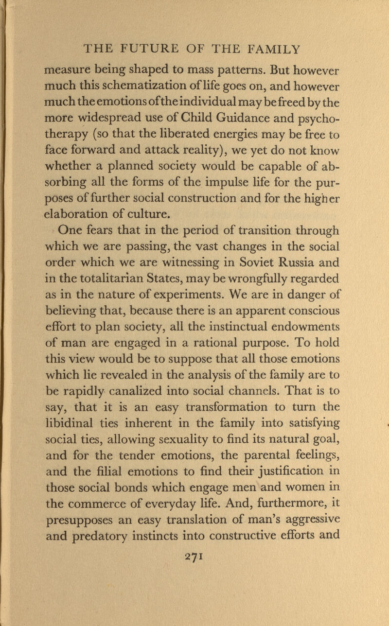 measure being shaped to mass patterns. But however much this schematization of life goes on, and however much the emotions of the individual may be freed by the more widespread use of Child Guidance and psycho therapy (so that the liberated energies may be free to face forward and attack reality), we yet do not know whether a planned society would be capable of ab sorbing all the forms of the impulse life for the pur poses of further social construction and for the high er elaboration of culture. One fears that in the period of transition through which we are passing, the vast changes in the social order which we are witnessing in Soviet Russia and in the totalitarian States, may be wrongfully regarded as in the nature of experiments. We are in danger of believing that, because there is an apparent conscious effort to plan society, all the instinctual endowments of man are engaged in a rational purpose. To hold this view would be to suppose that all those emotions which lie revealed in the analysis of the family are to be rapidly canalized into social channels. That is to say, that it is an easy transformation to turn the libidinal ties inherent in the family into satisfying social ties, allowing sexuality to find its natural goal, and for the tender emotions, the parental feelings, and the filial emotions to find their justification in those social bonds which engage men and women in the commerce of everyday life. And, furthermore, it presupposes an easy translation of man's aggressive and predatory instincts into constructive efforts and