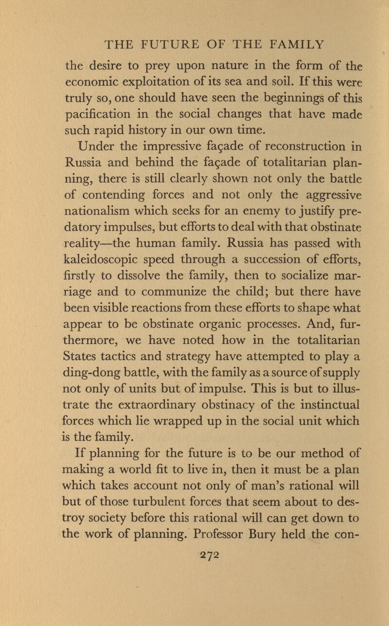 the desire to prey upon nature in the form of the economic exploitation of its sea and soil. If this were truly so, one should have seen the beginnings of this pacification in the social changes that have made such rapid history in our own time. Under the impressive façade of reconstruction in Russia and behind the façade of totalitarian plan ning, there is still clearly shown not only the battle of contending forces and not only the aggressive nationalism which seeks for an enemy to justify pre datory impulses, but efforts to deal with that obstinate reality—the human family. Russia has passed with kaleidoscopic speed through a succession of efforts, firstly to dissolve the family, then to socialize mar riage and to communize the child; but there have been visible reactions from these efforts to shape what appear to be obstinate organic processes. And, fur thermore, we have noted how in the totalitarian States tactics and strategy have attempted to play a ding-dong battle, with the family as a source of supply not only of units but of impulse. This is but to illus trate the extraordinary obstinacy of the instinctual forces which lie wrapped up in the social unit which is the family. If planning for the future is to be our method of making a world fit to live in, then it must be a plan which takes account not only of man's rational will but of those turbulent forces that seem about to des troy society before this rational will can get down to the work of planning. Professor Bury held the con