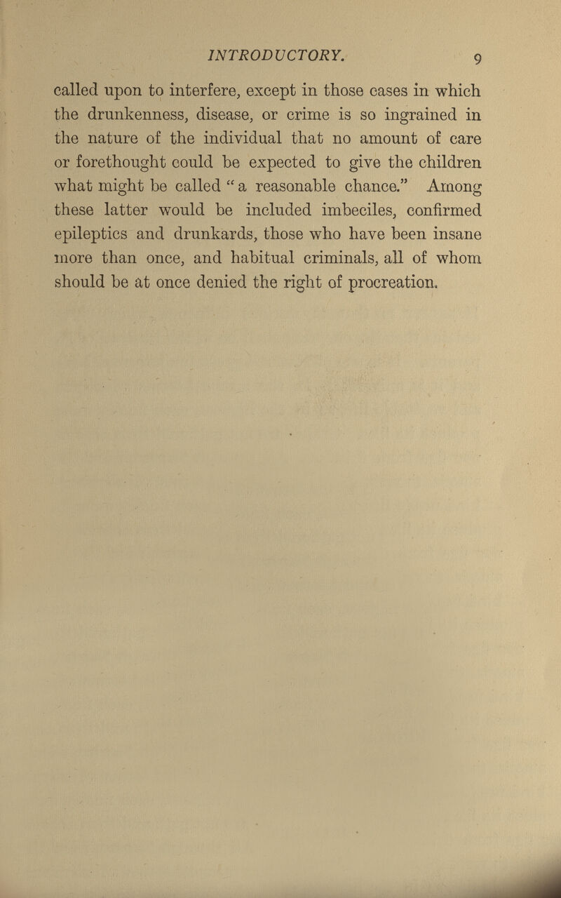 called upon to interfere, except in those eases in which the drunkenness, disease, or crime is so ingrained in the nature of the individual that no amount of care or forethought could be expected to give the children what might be called “ a reasonable chance.” Among these latter would be included imbeciles, confirmed epileptics and drunkards, those who have been insane more than once, and habitual criminals, all of whom should be at once denied the right of procreation.