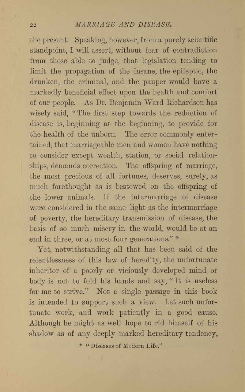 the present. Speaking, however, from a purely scientific standpoint, I will assert, without fear of contradiction from those able to judge, that legislation tending to limit the propagation of the insane, the epileptic, the drunken, the criminal, and the pauper would have a markedly beneficial effect upon the health and comfort of our people. As Dr. Benjamin Ward Bichardson has wisely said, “ The first step towards the reduction of disease is, beginning at the beginning, to provide for the health of the unborn. The error commonly enter tained, that marriageable men and women have nothing to consider except wealth, station, or social relation ships, demands correction. The offspring of marriage, the most precious of all fortunes, deserves, surely, as much forethought as is bestowed on the offspring of the lower animals. If the intermarriage of disease were considered in the same light as the intermarriage of poverty, the hereditary transmission of disease, the basis of so much misery in the wrnrld, would be at an end in three, or at most four generations.” * Yet, notwithstanding all that has been said of the relentlessness of this law of heredity, the unfortunate inheritor of a poorly or viciously developed mind or body is not to fold his hands and say, “ It is useless for me to strive.” Not a single passage in this book is intended to support such a view. Let such unfor tunate work, and work patiently in a good cause. Although he might as well hope to rid himself of his shadow as of any deeply marked hereditary tendency, * “ Diseases of Modern Life.”