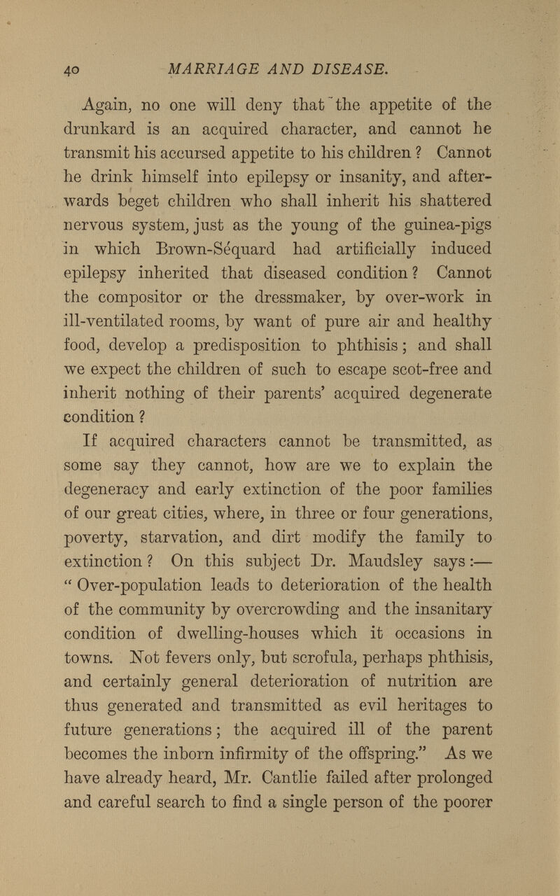 Again, no one will deny that the appetite of the drunkard is an acquired character, and cannot he transmit his accursed appetite to his children ? Cannot he drink himself into epilepsy or insanity, and after wards beget children who shall inherit his shattered nervous system, just as the young of the guinea-pigs in which Brown-Sequard had artificially induced epilepsy inherited that diseased condition ? Cannot the compositor or the dressmaker, by over-work in ill-ventilated rooms, by want of pure air and healthy food, develop a predisposition to phthisis; and shall we expect the children of such to escape scot-free and inherit nothing of their parents’ acquired degenerate condition ? If acquired characters cannot he transmitted, as some say they cannot, how are we to explain the degeneracy and early extinction of the poor families of our great cities, where, in three or four generations, poverty, starvation, and dirt modify the family to extinction ? On this subject Dr. Maudsley says:— “ Over-population leads to deterioration of the health of the community by overcrowding and the insanitary condition of dwelling-houses which it occasions in towns. Hot fevers only, but scrofula, perhaps phthisis, and certainly general deterioration of nutrition are thus generated and transmitted as evil heritages to future generations; the acquired ill of the parent becomes the inborn infirmity of the offspring.” As we have already heard, Mr. Cantlie failed after prolonged and careful search to find a single person of the poorer