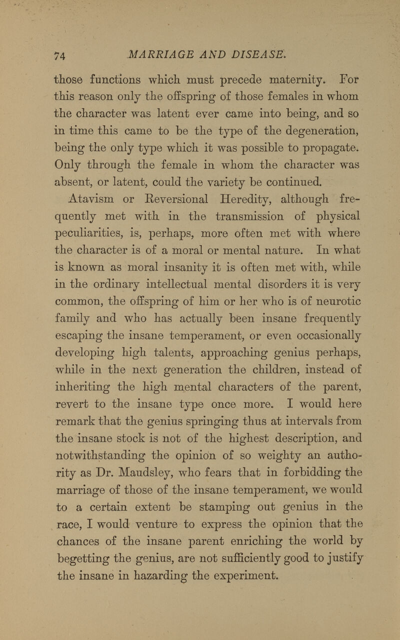 those functions which must precede maternity. For this reason only the offspring of those females in whom the character was latent ever came into being, and so in time this came to be the type of the degeneration, being the only type which it was possible to propagate. Only through the female in whom the character was absent, or latent, could the variety be continued. Atavism or Reversional Heredity, although fre quently met with in the transmission of physical peculiarities, is, perhaps, more often met with where the character is of a moral or mental nature. In what is known as moral insanity it is often met with, while in the ordinary intellectual mental disorders it is very common, the offspring of him or her who is of neurotic family and who has actually been insane frequently escaping the insane temperament, or even occasionally developing high talents, approaching genius perhaps, while in the next generation the children, instead of inheriting the high mental characters of the parent, revert to the insane type once more. I would here remark that the genius springing thus at intervals from the insane stock is not of the highest description, and notwithstanding the opinion of so weighty an autho rity as Dr. Maudsley, who fears that in forbidding the marriage of those of the insane temperament, we would to a certain extent be stamping out genius in the race, I would venture to express the opinion that the chances of the insane parent enriching the world by begetting the genius, are not sufficiently good to justify the insane in hazarding the experiment.