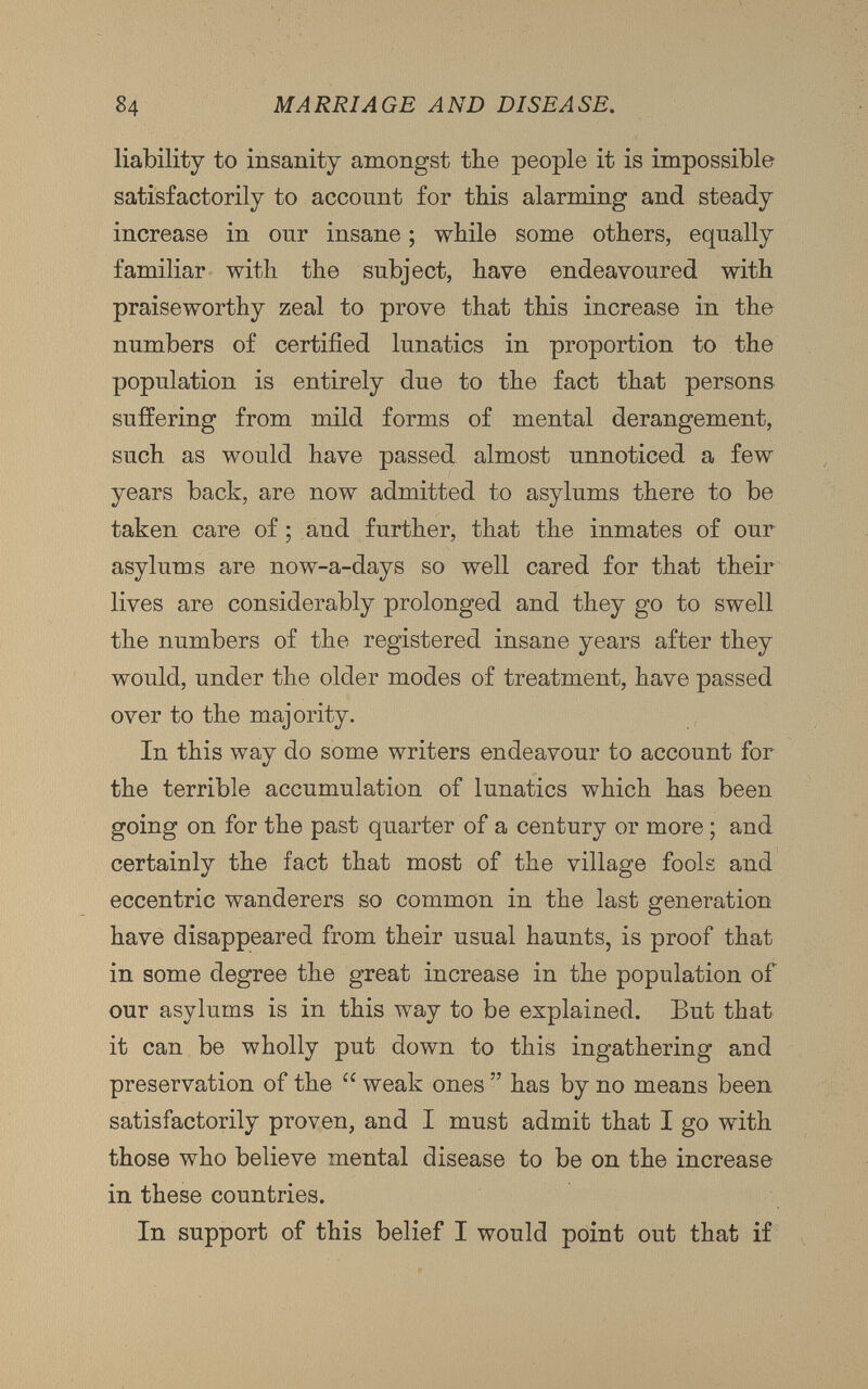 liability to insanity amongst the people it is impossible satisfactorily to account for this alarming and steady increase in our insane; while some others, equally familiar with the subject, have endeavoured with praiseworthy zeal to prove that this increase in the numbers of certified lunatics in proportion to the population is entirely due to the fact that persons suffering from mild forms of mental derangement, such as would have passed almost unnoticed a few years back, are now admitted to asylums there to be taken care of; and further, that the inmates of our asylums are now-a-days so well cared for that their lives are considerably prolonged and they go to swell the numbers of the registered insane years after they would, under the older modes of treatment, have passed over to the majority. In this way do some writers endeavour to account for the terrible accumulation of lunatics which has been going on for the past quarter of a century or more ; and certainly the fact that most of the village fools and eccentric wanderers so common in the last generation have disappeared from their usual haunts, is proof that in some degree the great increase in the population of our asylums is in this way to be explained. But that it can be wholly put down to this ingathering and preservation of the cc weak ones ” has by no means been satisfactorily proven, and I must admit that I go with those who believe mental disease to be on the increase in these countries. In support of this belief I would point out that if