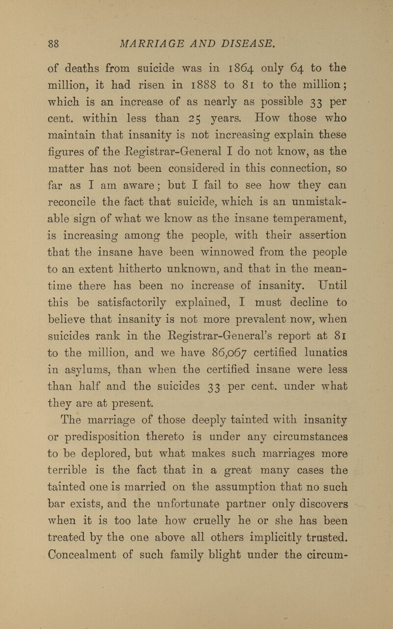 of deaths from suicide was in 1864 only 64 to the million, it had risen in 1888 to 81 to the million; which is an increase of as nearly as possible 33 per cent, within less than 25 years. How those who maintain that insanity is not increasing explain these figures of the Registrar-General I do not know, as the matter has not been considered in this connection, so far as I am aware; but I fail to see how they can reconcile the fact that suicide, which is an unmistak able sign of what we know as the insane temperament, is increasing among the people, with their assertion that the insane have been winnowed from the people to an extent hitherto unknown, and that in the mean time there has been no increase of insanity. Until this be satisfactorily explained, I must decline to believe that insanity is not more prevalent now, when suicides rank in the Registrar-General’s report at 81 to the million, and we have 86,067 certified lunatics in asylums, than when the certified insane were less than half and the suicides 33 per cent, under what they are at present. The marriage of those deeply tainted with insanity or predisposition thereto is under any circumstances to be deplored, but what makes such marriages more terrible is the fact that in a great many cases the tainted one is married on the assumption that no such bar exists, and the unfortunate partner only discovers when it is too late how cruelly he or she has been treated by the one above all others implicitly trusted. Concealment of such family blight under the circum