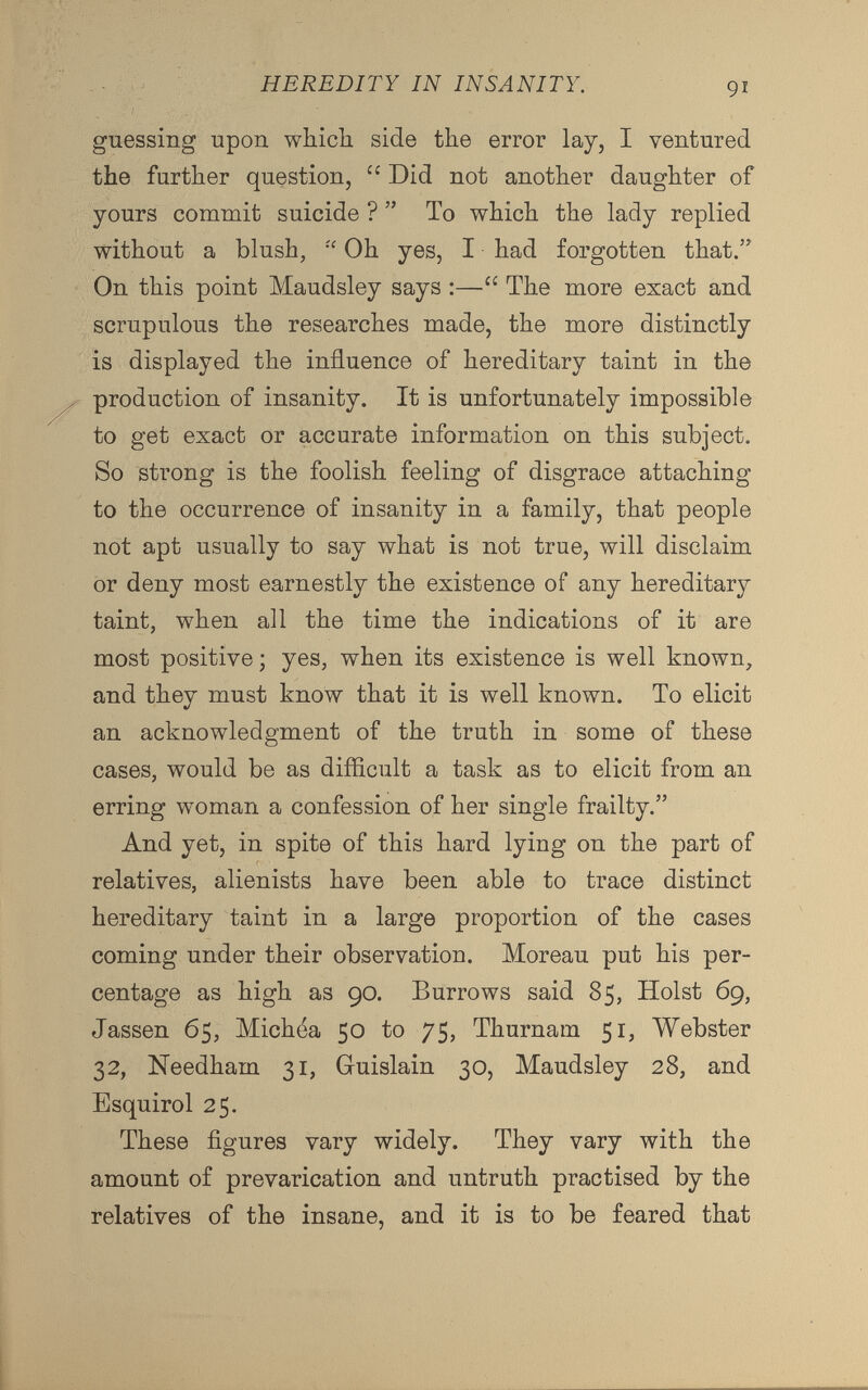 guessing upon which side the error lay, I ventured the further question, u Did not another daughter of yours commit suicide ? ” To which the lady replied without a blush, “ Oh yes, I had forgotten that.” On this point Maudsley says :—“ The more exact and scrupulous the researches made, the more distinctly is displayed the influence of hereditary taint in the production of insanity. It is unfortunately impossible to get exact or accurate information on this subject. So strong is the foolish feeling of disgrace attaching to the occurrence of insanity in a family, that people not apt usually to say what is not true, will disclaim or deny most earnestly the existence of any hereditary taint, when all the time the indications of it are most positive; yes, when its existence is well known, and they must know that it is well known. To elicit an acknowledgment of the truth in some of these cases, would be as difficult a task as to elicit from an erring woman a confession of her single frailty.” And yet, in spite of this hard lying on the part of relatives, alienists have been able to trace distinct hereditary taint in a large proportion of the cases coming under their observation. Moreau put his per centage as high as 90. Burrows said 85, Holst 69, Jassen 65, Michea 50 to 75, Thurnam 51, Webster 32, Needham 31, Guislain 30, Maudsley 28, and Esquirol 25. These figures vary widely. They vary with the amount of prevarication and untruth practised by the relatives of the insane, and it is to be feared that